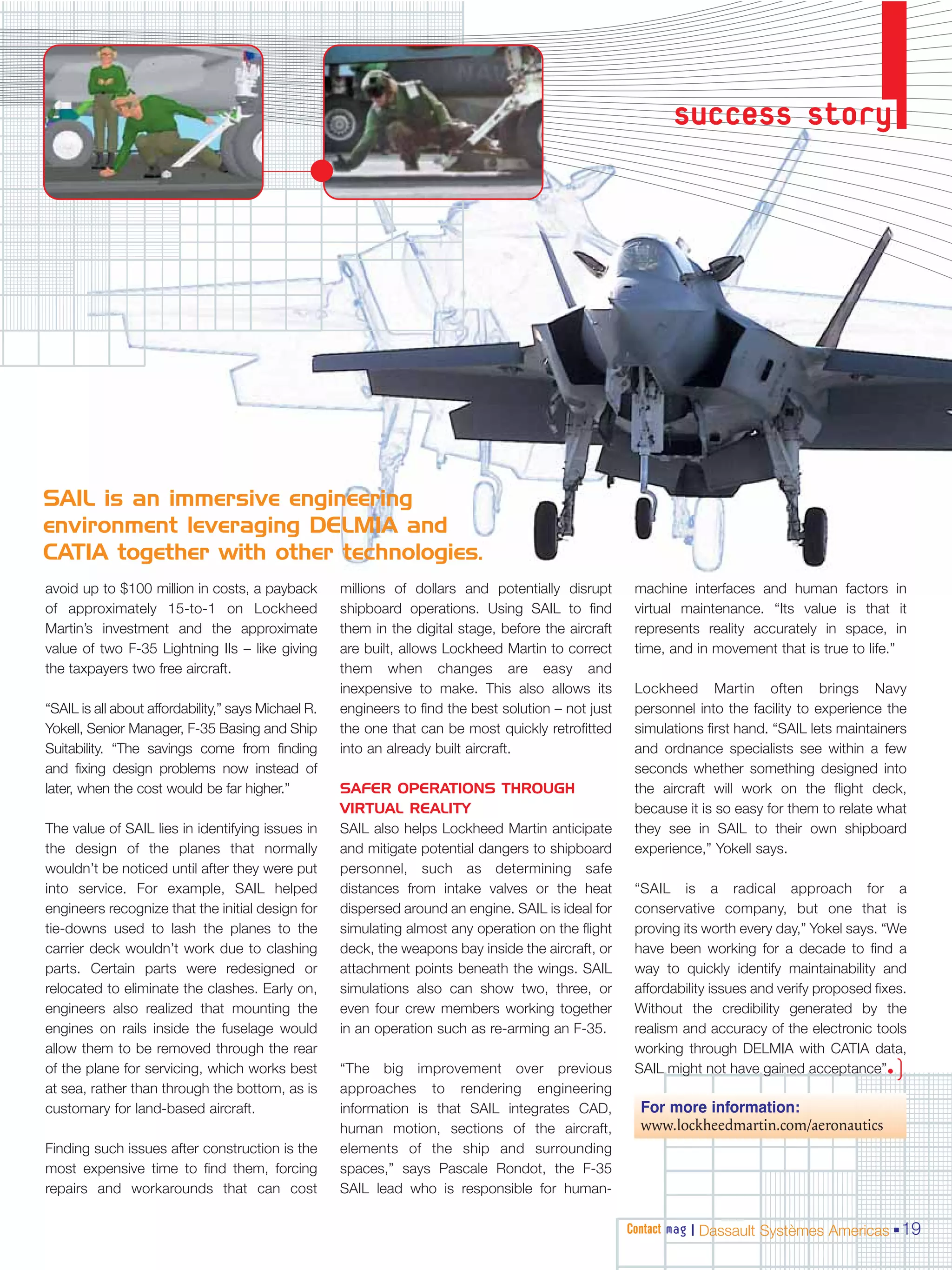 success story




SAIL is an immersive engineering
environment leveraging DELMIA and
CATIA together with other technologies.
avoid up to $100 million in costs, a payback         millions of dollars and potentially disrupt       machine interfaces and human factors in
of approximately 15-to-1 on Lockheed                 shipboard operations. Using SAIL to find          virtual maintenance. “Its value is that it
Martin’s investment and the approximate              them in the digital stage, before the aircraft    represents reality accurately in space, in
value of two F-35 Lightning IIs – like giving        are built, allows Lockheed Martin to correct      time, and in movement that is true to life.”
the taxpayers two free aircraft.                     them when changes are easy and
                                                     inexpensive to make. This also allows its         Lockheed Martin often brings Navy
“SAIL is all about affordability,” says Michael R.   engineers to find the best solution – not just    personnel into the facility to experience the
Yokell, Senior Manager, F-35 Basing and Ship         the one that can be most quickly retrofitted      simulations first hand. “SAIL lets maintainers
Suitability. “The savings come from finding          into an already built aircraft.                   and ordnance specialists see within a few
and fixing design problems now instead of                                                              seconds whether something designed into
later, when the cost would be far higher.”           SAFER OPERATIONS THROUGH                          the aircraft will work on the flight deck,
                                                     VIRTUAL REALITY                                   because it is so easy for them to relate what
The value of SAIL lies in identifying issues in      SAIL also helps Lockheed Martin anticipate        they see in SAIL to their own shipboard
the design of the planes that normally               and mitigate potential dangers to shipboard       experience,” Yokell says.
wouldn’t be noticed until after they were put        personnel, such as determining safe
into service. For example, SAIL helped               distances from intake valves or the heat          “SAIL is a radical approach for a
engineers recognize that the initial design for      dispersed around an engine. SAIL is ideal for     conservative company, but one that is
tie-downs used to lash the planes to the             simulating almost any operation on the flight     proving its worth every day,” Yokel says. “We
carrier deck wouldn’t work due to clashing           deck, the weapons bay inside the aircraft, or     have been working for a decade to find a
parts. Certain parts were redesigned or              attachment points beneath the wings. SAIL         way to quickly identify maintainability and
relocated to eliminate the clashes. Early on,        simulations also can show two, three, or          affordability issues and verify proposed fixes.
engineers also realized that mounting the            even four crew members working together           Without the credibility generated by the
engines on rails inside the fuselage would           in an operation such as re-arming an F-35.        realism and accuracy of the electronic tools
allow them to be removed through the rear                                                              working through DELMIA with CATIA data,
of the plane for servicing, which works best         “The big improvement over previous                SAIL might not have gained acceptance”•     )
at sea, rather than through the bottom, as is        approaches to rendering engineering
customary for land-based aircraft.                   information is that SAIL integrates CAD,           For more information:
                                                     human motion, sections of the aircraft,            www.lockheedmartin.com/aeronautics
Finding such issues after construction is the        elements of the ship and surrounding
most expensive time to find them, forcing            spaces,” says Pascale Rondot, the F-35
repairs and workarounds that can cost                SAIL lead who is responsible for human-

                                                                                                      Contact mag | Dassault Systèmes Americas 19
 
