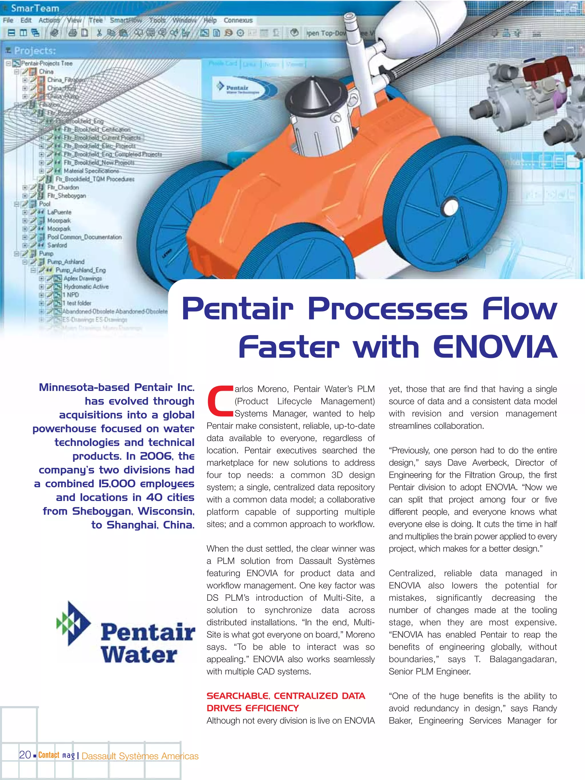 Pentair Processes Flow
                                         Faster with ENOVIA
    Minnesota-based Pentair Inc.                      arlos Moreno, Pentair Water’s PLM        yet, those that are find that having a single
             has evolved through
        acquisitions into a global
   powerhouse focused on water
                                              C       (Product Lifecycle Management)
                                                      Systems Manager, wanted to help
                                              Pentair make consistent, reliable, up-to-date
                                                                                               source of data and a consistent data model
                                                                                               with revision and version management
                                                                                               streamlines collaboration.
                                              data available to everyone, regardless of
       technologies and technical
                                              location. Pentair executives searched the        “Previously, one person had to do the entire
           products. In 2006, the
                                              marketplace for new solutions to address         design,” says Dave Averbeck, Director of
    company’s two divisions had               four top needs: a common 3D design               Engineering for the Filtration Group, the first
   a combined 15,000 employees                system; a single, centralized data repository    Pentair division to adopt ENOVIA. “Now we
        and locations in 40 cities            with a common data model; a collaborative        can split that project among four or five
     from Sheboygan, Wisconsin,               platform capable of supporting multiple          different people, and everyone knows what
              to Shanghai, China.             sites; and a common approach to workflow.        everyone else is doing. It cuts the time in half
                                                                                               and multiplies the brain power applied to every
                                              When the dust settled, the clear winner was      project, which makes for a better design.”
                                              a PLM solution from Dassault Systèmes
                                              featuring ENOVIA for product data and            Centralized, reliable data managed in
                                              workflow management. One key factor was          ENOVIA also lowers the potential for
                                              DS PLM’s introduction of Multi-Site, a           mistakes, significantly decreasing the
                                              solution to synchronize data across              number of changes made at the tooling
                                              distributed installations. “In the end, Multi-   stage, when they are most expensive.
                                              Site is what got everyone on board,” Moreno      “ENOVIA has enabled Pentair to reap the
                                              says. “To be able to interact was so             benefits of engineering globally, without
                                              appealing.” ENOVIA also works seamlessly         boundaries,” says T. Balagangadaran,
                                              with multiple CAD systems.                       Senior PLM Engineer.

                                              SEARCHABLE, CENTRALIZED DATA                     “One of the huge benefits is the ability to
                                              DRIVES EFFICIENCY                                avoid redundancy in design,” says Randy
                                              Although not every division is live on ENOVIA    Baker, Engineering Services Manager for


20 Contact mag | Dassault Systèmes Americas
 