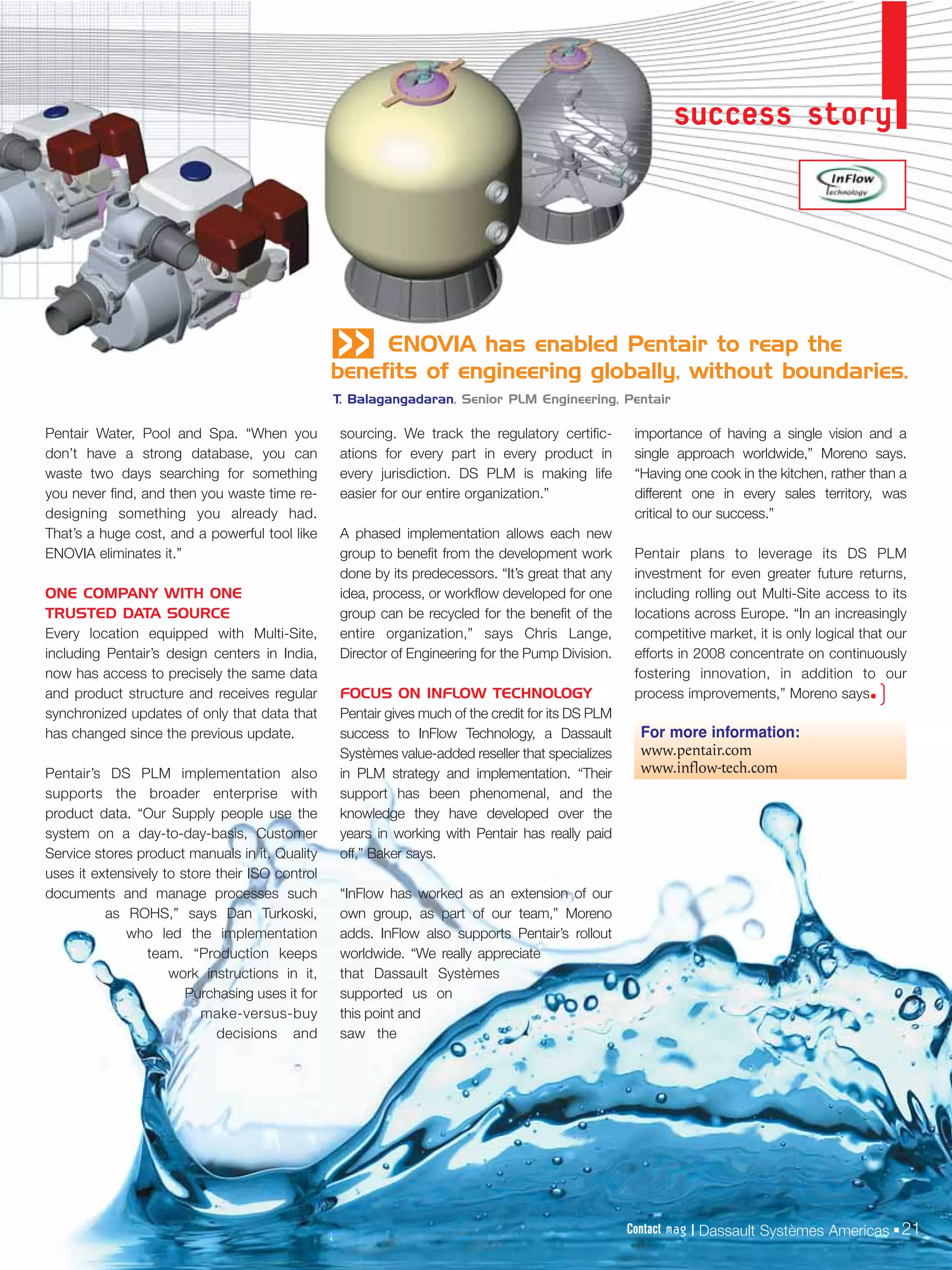 success story




                                                 «    ENOVIA has enabled Pentair to reap the
                                                 benefits of engineering globally, without boundaries.
                                                 T. Balagangadaran, Senior PLM Engineering, Pentair

Pentair Water, Pool and Spa. “When you            sourcing. We track the regulatory certific-        importance of having a single vision and a
don’t have a strong database, you can             ations for every part in every product in          single approach worldwide,” Moreno says.
waste two days searching for something            every jurisdiction. DS PLM is making life          “Having one cook in the kitchen, rather than a
you never find, and then you waste time re-       easier for our entire organization.”               different one in every sales territory, was
designing something you already had.                                                                 critical to our success.”
That’s a huge cost, and a powerful tool like      A phased implementation allows each new
ENOVIA eliminates it.”                            group to benefit from the development work         Pentair plans to leverage its DS PLM
                                                  done by its predecessors. “It’s great that any     investment for even greater future returns,
ONE COMPANY WITH ONE                              idea, process, or workflow developed for one       including rolling out Multi-Site access to its
TRUSTED DATA SOURCE                               group can be recycled for the benefit of the       locations across Europe. “In an increasingly
Every location equipped with Multi-Site,          entire organization,” says Chris Lange,            competitive market, it is only logical that our
including Pentair’s design centers in India,      Director of Engineering for the Pump Division.     efforts in 2008 concentrate on continuously
now has access to precisely the same data                                                            fostering innovation, in addition to our
and product structure and receives regular        FOCUS ON INFLOW TECHNOLOGY                         process improvements,” Moreno says•      )
synchronized updates of only that data that       Pentair gives much of the credit for its DS PLM
has changed since the previous update.            success to InFlow Technology, a Dassault            For more information:
                                                  Systèmes value-added reseller that specializes      www.pentair.com
Pentair’s DS PLM implementation also              in PLM strategy and implementation. “Their          www.inflow-tech.com
supports the broader enterprise with              support has been phenomenal, and the
product data. “Our Supply people use the          knowledge they have developed over the
system on a day-to-day-basis, Customer            years in working with Pentair has really paid
Service stores product manuals in it, Quality     off,” Baker says.
uses it extensively to store their ISO control
documents and manage processes such               “InFlow has worked as an extension of our
          as ROHS,” says Dan Turkoski,            own group, as part of our team,” Moreno
             who led the implementation           adds. InFlow also supports Pentair’s rollout
                 team. “Production keeps          worldwide. “We really appreciate
                     work instructions in it,     that Dassault Systèmes
                        Purchasing uses it for    supported us on
                          make-versus-buy         this point and
                             decisions and        saw the




                                                                                                    Contact mag | Dassault Systèmes Americas 21
 