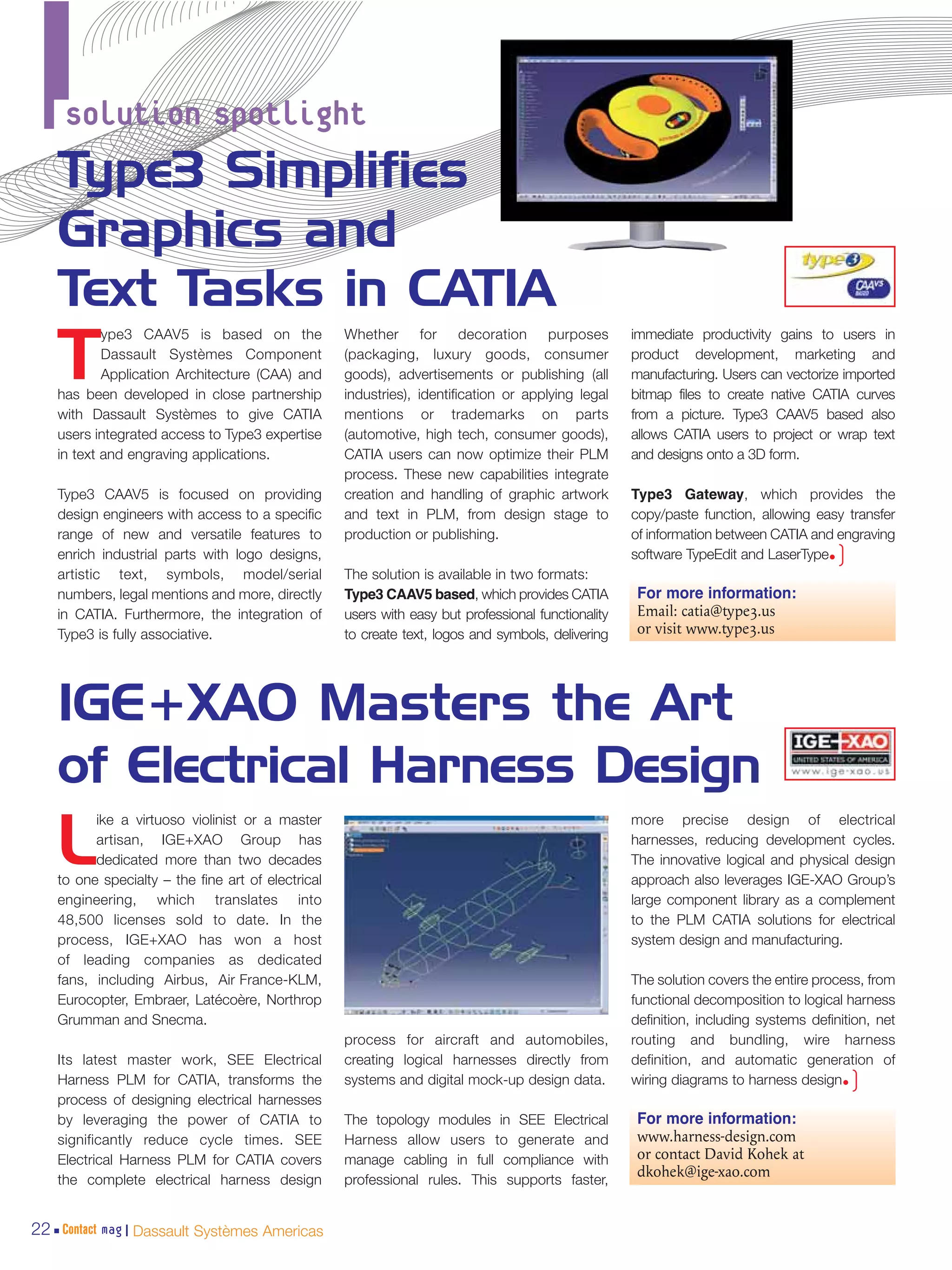 solution spotlight
   Type3 Simplifies
   Graphics and
   Text Tasks in CATIA
           ype3 CAAV5 is based on the              Whether for decoration purposes                  immediate productivity gains to users in

   T       Dassault Systèmes Component
           Application Architecture (CAA) and
   has been developed in close partnership
                                                   (packaging, luxury goods, consumer
                                                   goods), advertisements or publishing (all
                                                   industries), identification or applying legal
                                                                                                    product development, marketing and
                                                                                                    manufacturing. Users can vectorize imported
                                                                                                    bitmap files to create native CATIA curves
   with Dassault Systèmes to give CATIA            mentions or trademarks on parts                  from a picture. Type3 CAAV5 based also
   users integrated access to Type3 expertise      (automotive, high tech, consumer goods),         allows CATIA users to project or wrap text
   in text and engraving applications.             CATIA users can now optimize their PLM           and designs onto a 3D form.
                                                   process. These new capabilities integrate
   Type3 CAAV5 is focused on providing             creation and handling of graphic artwork         Type3 Gateway, which provides the
   design engineers with access to a specific      and text in PLM, from design stage to            copy/paste function, allowing easy transfer
   range of new and versatile features to          production or publishing.                        of information between CATIA and engraving
   enrich industrial parts with logo designs,                                                       software TypeEdit and LaserType•  )
   artistic text, symbols, model/serial            The solution is available in two formats:
   numbers, legal mentions and more, directly      Type3 CAAV5 based, which provides CATIA           For more information:
   in CATIA. Furthermore, the integration of       users with easy but professional functionality    Email: catia@type3.us
   Type3 is fully associative.                     to create text, logos and symbols, delivering     or visit www.type3.us




   IGE+XAO Masters the Art
   of Electrical Harness Design
         ike a virtuoso violinist or a master                                                       more precise design of electrical

   L     artisan, IGE+XAO Group has
         dedicated more than two decades
   to one specialty – the fine art of electrical
                                                                                                    harnesses, reducing development cycles.
                                                                                                    The innovative logical and physical design
                                                                                                    approach also leverages IGE-XAO Group’s
   engineering, which translates into                                                               large component library as a complement
   48,500 licenses sold to date. In the                                                             to the PLM CATIA solutions for electrical
   process, IGE+XAO has won a host                                                                  system design and manufacturing.
   of leading companies as dedicated
   fans, including Airbus, Air France-KLM,                                                          The solution covers the entire process, from
   Eurocopter, Embraer, Latécoère, Northrop                                                         functional decomposition to logical harness
   Grumman and Snecma.                                                                              definition, including systems definition, net
                                                   process for aircraft and automobiles,            routing and bundling, wire harness
   Its latest master work, SEE Electrical          creating logical harnesses directly from         definition, and automatic generation of
   Harness PLM for CATIA, transforms the           systems and digital mock-up design data.         wiring diagrams to harness design•    )
   process of designing electrical harnesses
   by leveraging the power of CATIA to             The topology modules in SEE Electrical            For more information:
   significantly reduce cycle times. SEE           Harness allow users to generate and               www.harness-design.com
   Electrical Harness PLM for CATIA covers         manage cabling in full compliance with            or contact David Kohek at
                                                   professional rules. This supports faster,
                                                                                                     dkohek@ige-xao.com
   the complete electrical harness design


22 Contact mag | Dassault Systèmes Americas
 