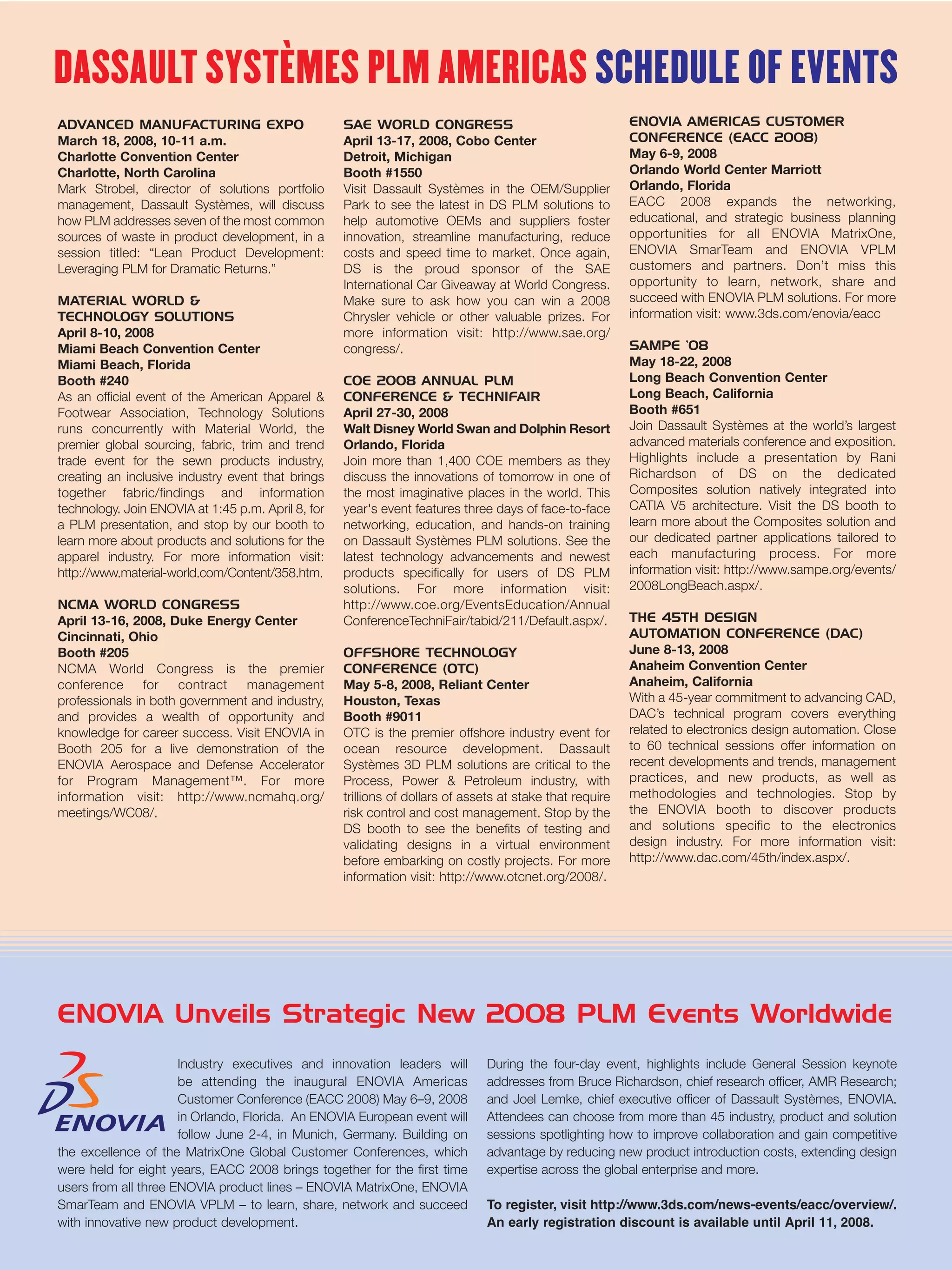DASSAULT SYSTÈMES PLM AMERICAS SCHEDULE OF EVENTS
ADVANCED MANUFACTURING EXPO                         SAE WORLD CONGRESS                                     ENOVIA AMERICAS CUSTOMER
March 18, 2008, 10-11 a.m.                          April 13-17, 2008, Cobo Center                         CONFERENCE (EACC 2008)
Charlotte Convention Center                         Detroit, Michigan                                      May 6-9, 2008
Charlotte, North Carolina                           Booth #1550                                            Orlando World Center Marriott
Mark Strobel, director of solutions portfolio       Visit Dassault Systèmes in the OEM/Supplier            Orlando, Florida
management, Dassault Systèmes, will discuss         Park to see the latest in DS PLM solutions to          EACC 2008 expands the networking,
how PLM addresses seven of the most common          help automotive OEMs and suppliers foster              educational, and strategic business planning
sources of waste in product development, in a       innovation, streamline manufacturing, reduce           opportunities for all ENOVIA MatrixOne,
session titled: “Lean Product Development:          costs and speed time to market. Once again,            ENOVIA SmarTeam and ENOVIA VPLM
Leveraging PLM for Dramatic Returns.”               DS is the proud sponsor of the SAE                     customers and partners. Don’t miss this
                                                    International Car Giveaway at World Congress.          opportunity to learn, network, share and
MATERIAL WORLD &                                    Make sure to ask how you can win a 2008                succeed with ENOVIA PLM solutions. For more
TECHNOLOGY SOLUTIONS                                Chrysler vehicle or other valuable prizes. For         information visit: www.3ds.com/enovia/eacc
April 8-10, 2008                                    more information visit: http://www.sae.org/
Miami Beach Convention Center                       congress/.                                             SAMPE ’08
Miami Beach, Florida                                                                                       May 18-22, 2008
Booth #240                                          COE 2008 ANNUAL PLM                                    Long Beach Convention Center
As an official event of the American Apparel &      CONFERENCE & TECHNIFAIR                                Long Beach, California
Footwear Association, Technology Solutions          April 27-30, 2008                                      Booth #651
runs concurrently with Material World, the          Walt Disney World Swan and Dolphin Resort              Join Dassault Systèmes at the world’s largest
premier global sourcing, fabric, trim and trend     Orlando, Florida                                       advanced materials conference and exposition.
trade event for the sewn products industry,         Join more than 1,400 COE members as they               Highlights include a presentation by Rani
creating an inclusive industry event that brings    discuss the innovations of tomorrow in one of          Richardson of DS on the dedicated
together fabric/findings and information            the most imaginative places in the world. This         Composites solution natively integrated into
technology. Join ENOVIA at 1:45 p.m. April 8, for   year's event features three days of face-to-face       CATIA V5 architecture. Visit the DS booth to
a PLM presentation, and stop by our booth to        networking, education, and hands-on training           learn more about the Composites solution and
learn more about products and solutions for the     on Dassault Systèmes PLM solutions. See the            our dedicated partner applications tailored to
apparel industry. For more information visit:       latest technology advancements and newest              each manufacturing process. For more
http://www.material-world.com/Content/358.htm.      products specifically for users of DS PLM              information visit: http://www.sampe.org/events/
                                                    solutions. For more information visit:                 2008LongBeach.aspx/.
NCMA WORLD CONGRESS                                 http://www.coe.org/EventsEducation/Annual
April 13-16, 2008, Duke Energy Center               ConferenceTechniFair/tabid/211/Default.aspx/.          THE 45TH DESIGN
Cincinnati, Ohio                                                                                           AUTOMATION CONFERENCE (DAC)
Booth #205                                          OFFSHORE TECHNOLOGY                                    June 8-13, 2008
NCMA World Congress is the premier                  CONFERENCE (OTC)                                       Anaheim Convention Center
conference for contract management                  May 5-8, 2008, Reliant Center                          Anaheim, California
professionals in both government and industry,      Houston, Texas                                         With a 45-year commitment to advancing CAD,
and provides a wealth of opportunity and            Booth #9011                                            DAC’s technical program covers everything
knowledge for career success. Visit ENOVIA in       OTC is the premier offshore industry event for         related to electronics design automation. Close
Booth 205 for a live demonstration of the           ocean resource development. Dassault                   to 60 technical sessions offer information on
ENOVIA Aerospace and Defense Accelerator            Systèmes 3D PLM solutions are critical to the          recent developments and trends, management
for Program Management™. For more                   Process, Power & Petroleum industry, with              practices, and new products, as well as
information visit: http://www.ncmahq.org/           trillions of dollars of assets at stake that require   methodologies and technologies. Stop by
meetings/WC08/.                                     risk control and cost management. Stop by the          the ENOVIA booth to discover products
                                                    DS booth to see the benefits of testing and            and solutions specific to the electronics
                                                    validating designs in a virtual environment            design industry. For more information visit:
                                                    before embarking on costly projects. For more          http://www.dac.com/45th/index.aspx/.
                                                    information visit: http://www.otcnet.org/2008/.




ENOVIA Unveils Strategic New 2008 PLM Events Worldwide
                      Industry executives and innovation leaders will          During the four-day event, highlights include General Session keynote
                      be attending the inaugural ENOVIA Americas               addresses from Bruce Richardson, chief research officer, AMR Research;
                      Customer Conference (EACC 2008) May 6–9, 2008            and Joel Lemke, chief executive officer of Dassault Systèmes, ENOVIA.
                      in Orlando, Florida. An ENOVIA European event will       Attendees can choose from more than 45 industry, product and solution
                      follow June 2-4, in Munich, Germany. Building on         sessions spotlighting how to improve collaboration and gain competitive
the excellence of the MatrixOne Global Customer Conferences, which             advantage by reducing new product introduction costs, extending design
were held for eight years, EACC 2008 brings together for the first time        expertise across the global enterprise and more.
users from all three ENOVIA product lines – ENOVIA MatrixOne, ENOVIA
SmarTeam and ENOVIA VPLM – to learn, share, network and succeed                To register, visit http://www.3ds.com/news-events/eacc/overview/.
with innovative new product development.                                       An early registration discount is available until April 11, 2008.
 