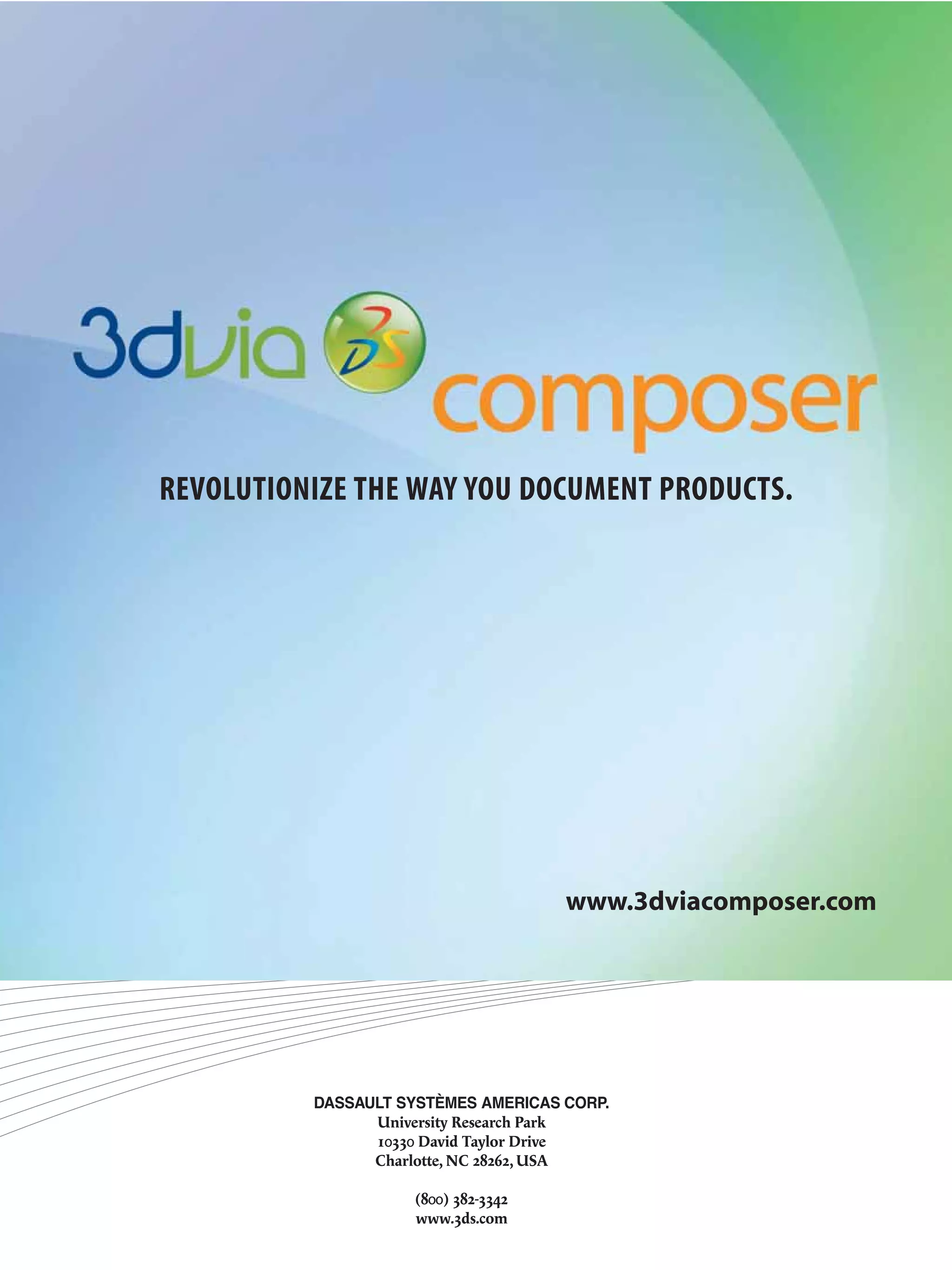 REVOLUTIONIZE THE WAY YOU DOCUMENT PRODUCTS.




                                     www.3dviacomposer.com




          DASSAULT SYSTÈMES AMERICAS CORP.
                University Research Park
                10330 David Taylor Drive
                Charlotte, NC 28262, USA

                    (800) 382-3342
                    www.3ds.com
 