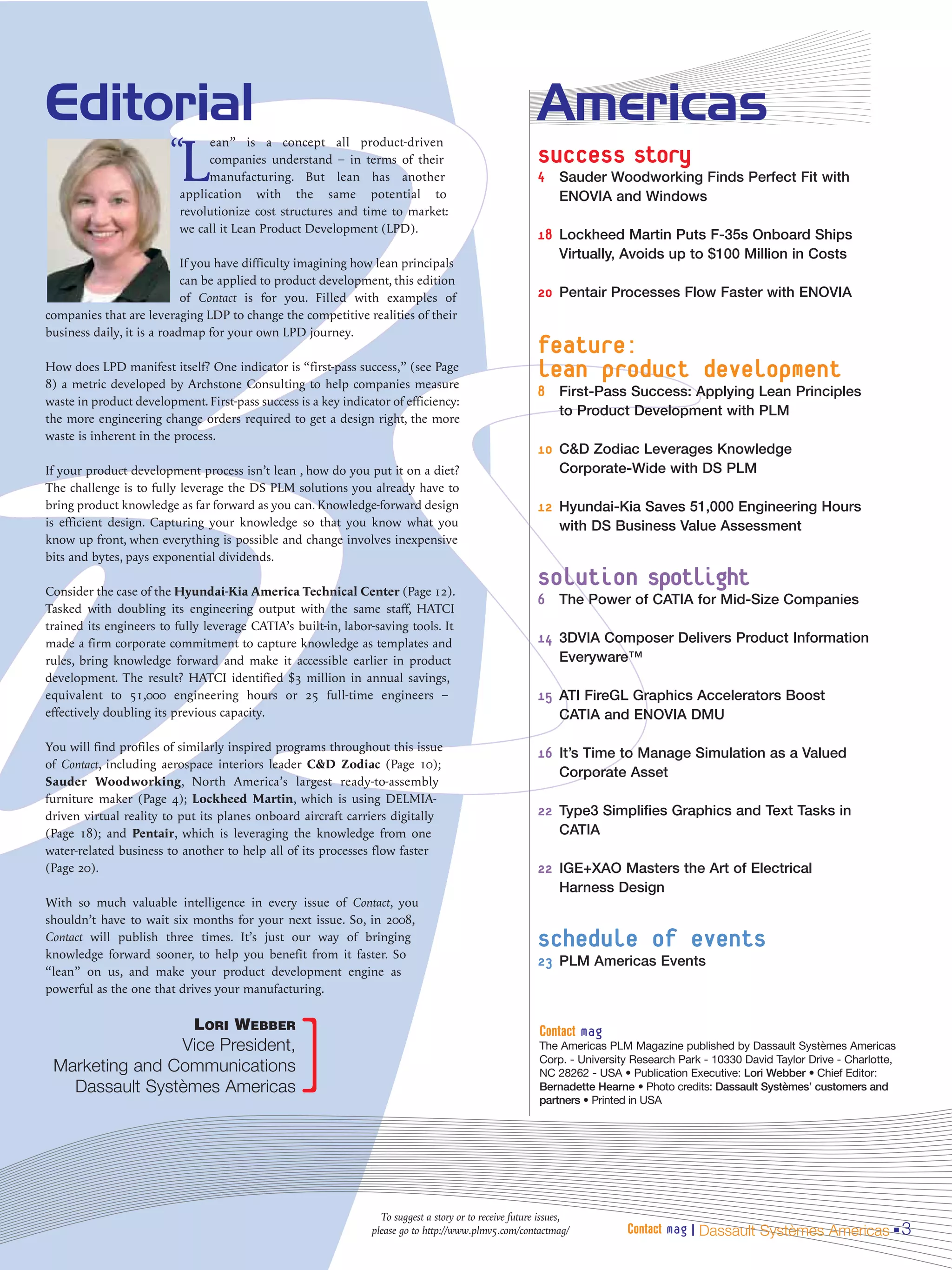 Editorial                                                                                                Americas
                        “
                          L
                               ean” is a concept all product-driven
                               companies understand – in terms of their                                  success story
                               manufacturing. But lean has another                                       4 Sauder Woodworking Finds Perfect Fit with
                          application with the same potential to                                              ENOVIA and Windows
                          revolutionize cost structures and time to market:
                          we call it Lean Product Development (LPD).
                                                                                                         18 Lockheed Martin Puts F-35s Onboard Ships
                                                                                                              Virtually, Avoids up to $100 Million in Costs
                            If you have difficulty imagining how lean principals
                            can be applied to product development, this edition
                            of Contact is for you. Filled with examples of                               20 Pentair Processes Flow Faster with ENOVIA
companies that are leveraging LDP to change the competitive realities of their
business daily, it is a roadmap for your own LPD journey.
                                                                                                         feature:
How does LPD manifest itself? One indicator is “first-pass success,” (see Page
8) a metric developed by Archstone Consulting to help companies measure
                                                                                                         lean product development
                                                                                                         8 First-Pass Success: Applying Lean Principles
waste in product development. First-pass success is a key indicator of efficiency:
                                                                                                              to Product Development with PLM
the more engineering change orders required to get a design right, the more
waste is inherent in the process.
                                                                                                         10 C&D Zodiac Leverages Knowledge
If your product development process isn’t lean , how do you put it on a diet?                                 Corporate-Wide with DS PLM
The challenge is to fully leverage the DS PLM solutions you already have to
bring product knowledge as far forward as you can. Knowledge-forward design                              12 Hyundai-Kia Saves 51,000 Engineering Hours
is efficient design. Capturing your knowledge so that you know what you                                       with DS Business Value Assessment
know up front, when everything is possible and change involves inexpensive
bits and bytes, pays exponential dividends.

Consider the case of the Hyundai-Kia America Technical Center (Page 12).
                                                                                                         solution spotlight
                                                                                                         6 The Power of CATIA for Mid-Size Companies
Tasked with doubling its engineering output with the same staff, HATCI
trained its engineers to fully leverage CATIA’s built-in, labor-saving tools. It
made a firm corporate commitment to capture knowledge as templates and                                   14 3DVIA Composer Delivers Product Information
rules, bring knowledge forward and make it accessible earlier in product                                      Everyware™
development. The result? HATCI identified $3 million in annual savings,
equivalent to 51,000 engineering hours or 25 full-time engineers –                                       15 ATI FireGL Graphics Accelerators Boost
effectively doubling its previous capacity.                                                                   CATIA and ENOVIA DMU

You will find profiles of similarly inspired programs throughout this issue
                                                                                                         16 It’s Time to Manage Simulation as a Valued
of Contact, including aerospace interiors leader C&D Zodiac (Page 10);
                                                                                                              Corporate Asset
Sauder Woodworking, North America’s largest ready-to-assembly
furniture maker (Page 4); Lockheed Martin, which is using DELMIA-
driven virtual reality to put its planes onboard aircraft carriers digitally                             22 Type3 Simplifies Graphics and Text Tasks in
(Page 18); and Pentair, which is leveraging the knowledge from one                                            CATIA
water-related business to another to help all of its processes flow faster
(Page 20).                                                                                               22 IGE+XAO Masters the Art of Electrical
                                                                                                              Harness Design
With so much valuable intelligence in every issue of Contact, you
shouldn’t have to wait six months for your next issue. So, in 2008,
Contact will publish three times. It’s just our way of bringing
knowledge forward sooner, to help you benefit from it faster. So
                                                                                                         schedule of events
                                                                                                         23 PLM Americas Events
“lean” on us, and make your product development engine as
powerful as the one that drives your manufacturing.




                                                ]
                             LORI WEBBER                                                                 Contact mag
                Vice President,                                                                          The Americas PLM Magazine published by Dassault Systèmes Americas
 Marketing and Communications                                                                            Corp. - University Research Park - 10330 David Taylor Drive - Charlotte,
                                                                                                         NC 28262 - USA • Publication Executive: Lori Webber • Chief Editor:
   Dassault Systèmes Americas                                                                            Bernadette Hearne • Photo credits: Dassault Systèmes’ customers and
                                                                                                         partners • Printed in USA




                                                                  To suggest a story or to receive future issues,
                                                                please go to http://www.plmv5.com/contactmag/             Contact mag | Dassault Systèmes Americas 3
 