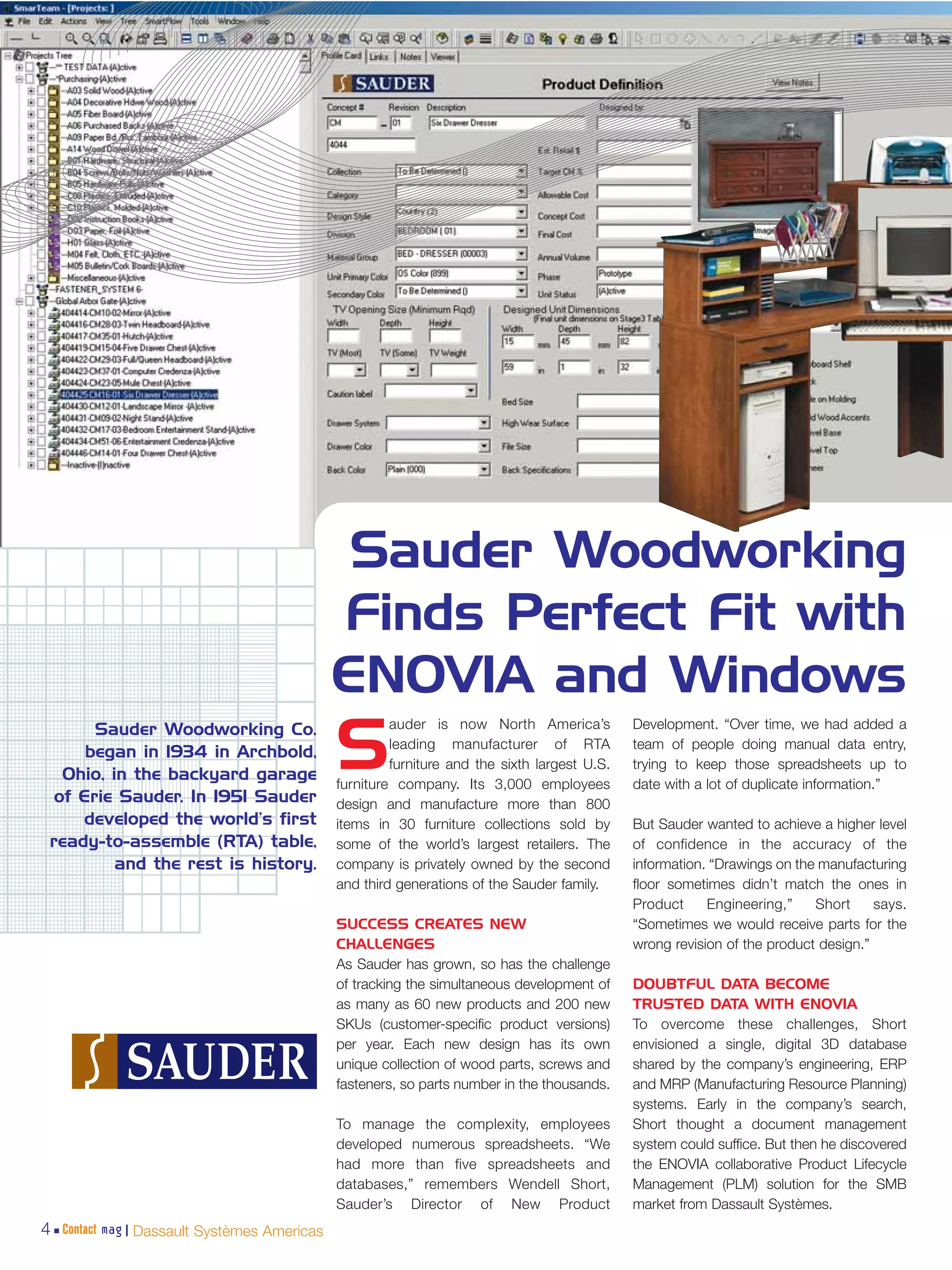 Sauder Woodworking
                                             Finds Perfect Fit with
                                             ENOVIA and Windows
                                                      auder is now North America’s           Development. “Over time, we had added a
       Sauder Woodworking Co.
      began in 1934 in Archbold,
   Ohio, in the backyard garage
  of Erie Sauder. In 1951 Sauder
                                             S        leading manufacturer of RTA
                                                      furniture and the sixth largest U.S.
                                             furniture company. Its 3,000 employees
                                                                                             team of people doing manual data entry,
                                                                                             trying to keep those spreadsheets up to
                                                                                             date with a lot of duplicate information.”
                                             design and manufacture more than 800
     developed the world’s first             items in 30 furniture collections sold by       But Sauder wanted to achieve a higher level
 ready-to-assemble (RTA) table,              some of the world’s largest retailers. The      of confidence in the accuracy of the
          and the rest is history.           company is privately owned by the second        information. “Drawings on the manufacturing
                                             and third generations of the Sauder family.     floor sometimes didn’t match the ones in
                                                                                             Product     Engineering,”    Short     says.
                                             SUCCESS CREATES NEW                             “Sometimes we would receive parts for the
                                             CHALLENGES                                      wrong revision of the product design.”
                                             As Sauder has grown, so has the challenge
                                             of tracking the simultaneous development of     DOUBTFUL DATA BECOME
                                             as many as 60 new products and 200 new          TRUSTED DATA WITH ENOVIA
                                             SKUs (customer-specific product versions)       To overcome these challenges, Short
                                             per year. Each new design has its own           envisioned a single, digital 3D database
                                             unique collection of wood parts, screws and     shared by the company’s engineering, ERP
                                             fasteners, so parts number in the thousands.    and MRP (Manufacturing Resource Planning)
                                                                                             systems. Early in the company’s search,
                                             To manage the complexity, employees             Short thought a document management
                                             developed numerous spreadsheets. “We            system could suffice. But then he discovered
                                             had more than five spreadsheets and             the ENOVIA collaborative Product Lifecycle
                                             databases,” remembers Wendell Short,            Management (PLM) solution for the SMB
                                             Sauder’s Director of New Product                market from Dassault Systèmes.
4 Contact mag | Dassault Systèmes Americas
 