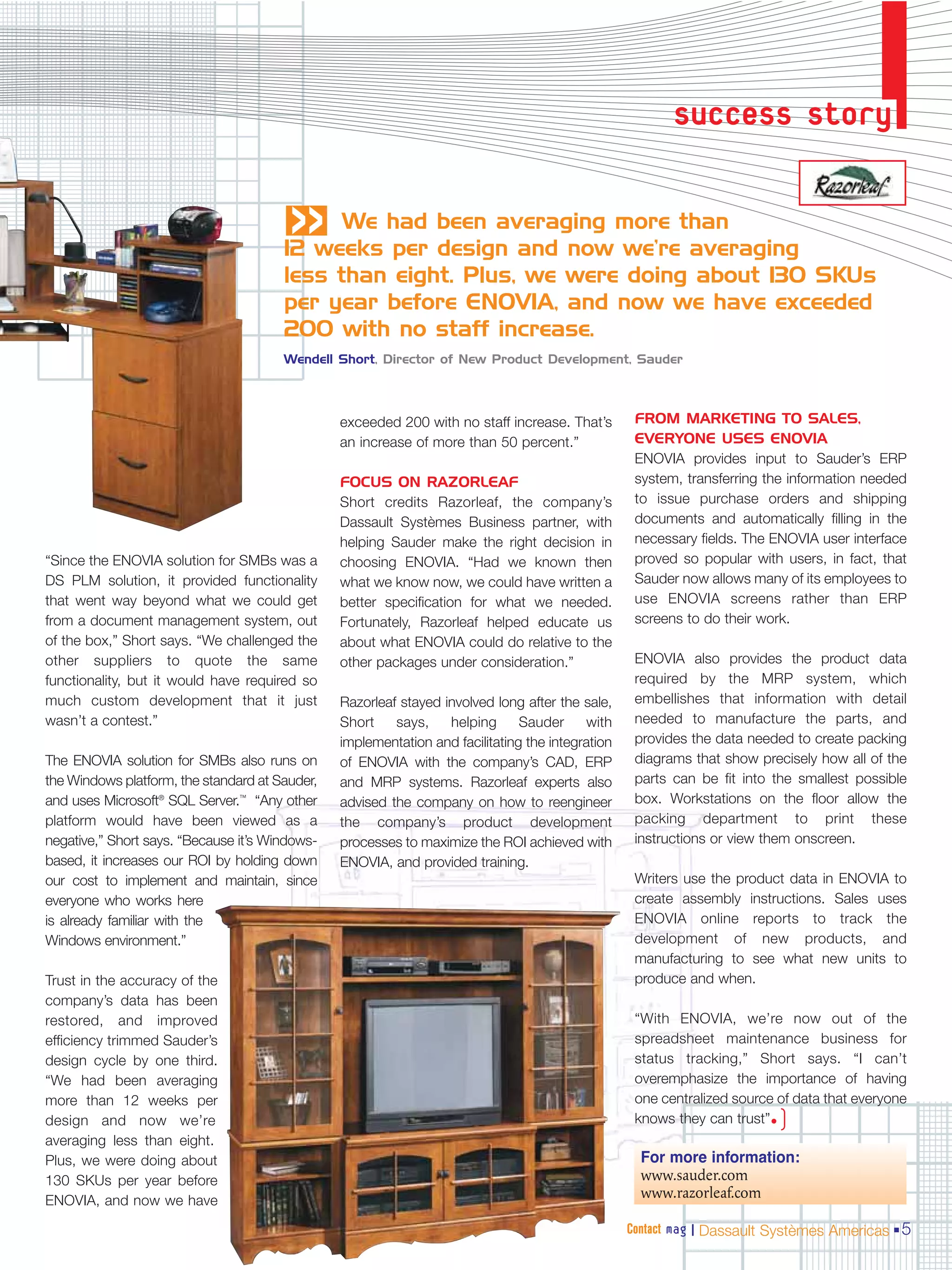 success story
                                       «     We had been averaging more than
                                       12 weeks per design and now we’re averaging
                                       less than eight. Plus, we were doing about 130 SKUs
                                       per year before ENOVIA, and now we have exceeded
                                       200 with no staff increase.
                                       Wendell Short, Director of New Product Development, Sauder



                                                exceeded 200 with no staff increase. That’s        FROM MARKETING TO SALES,
                                                an increase of more than 50 percent.”              EVERYONE USES ENOVIA
                                                                                                   ENOVIA provides input to Sauder’s ERP
                                                FOCUS ON RAZORLEAF                                 system, transferring the information needed
                                                Short credits Razorleaf, the company’s             to issue purchase orders and shipping
                                                Dassault Systèmes Business partner, with           documents and automatically filling in the
                                                helping Sauder make the right decision in          necessary fields. The ENOVIA user interface
“Since the ENOVIA solution for SMBs was a       choosing ENOVIA. “Had we known then                proved so popular with users, in fact, that
DS PLM solution, it provided functionality      what we know now, we could have written a          Sauder now allows many of its employees to
that went way beyond what we could get          better specification for what we needed.           use ENOVIA screens rather than ERP
from a document management system, out          Fortunately, Razorleaf helped educate us           screens to do their work.
of the box,” Short says. “We challenged the     about what ENOVIA could do relative to the
other suppliers to quote the same               other packages under consideration.”               ENOVIA also provides the product data
functionality, but it would have required so                                                       required by the MRP system, which
much custom development that it just            Razorleaf stayed involved long after the sale,     embellishes that information with detail
wasn’t a contest.”                              Short    says,    helping      Sauder      with    needed to manufacture the parts, and
                                                implementation and facilitating the integration    provides the data needed to create packing
The ENOVIA solution for SMBs also runs on       of ENOVIA with the company’s CAD, ERP              diagrams that show precisely how all of the
the Windows platform, the standard at Sauder,   and MRP systems. Razorleaf experts also            parts can be fit into the smallest possible
and uses Microsoft® SQL Server.™ “Any other     advised the company on how to reengineer           box. Workstations on the floor allow the
platform would have been viewed as a            the company’s product development                  packing department to print these
negative,” Short says. “Because it’s Windows-   processes to maximize the ROI achieved with        instructions or view them onscreen.
based, it increases our ROI by holding down     ENOVIA, and provided training.
our cost to implement and maintain, since                                                          Writers use the product data in ENOVIA to
everyone who works here                                                                            create assembly instructions. Sales uses
is already familiar with the                                                                       ENOVIA online reports to track the
Windows environment.”                                                                              development of new products, and
                                                                                                   manufacturing to see what new units to
Trust in the accuracy of the                                                                       produce and when.
company’s data has been
restored, and improved                                                                             “With ENOVIA, we’re now out of the
efficiency trimmed Sauder’s                                                                        spreadsheet maintenance business for
design cycle by one third.                                                                         status tracking,” Short says. “I can’t
“We had been averaging                                                                             overemphasize the importance of having
more than 12 weeks per                                                                             one centralized source of data that everyone
design and now we’re                                                                               knows they can trust”• )
averaging less than eight.
Plus, we were doing about                                                                           For more information:
130 SKUs per year before                                                                            www.sauder.com
ENOVIA, and now we have
                                                                                                    www.razorleaf.com

                                                                                                  Contact mag | Dassault Systèmes Americas 5
 