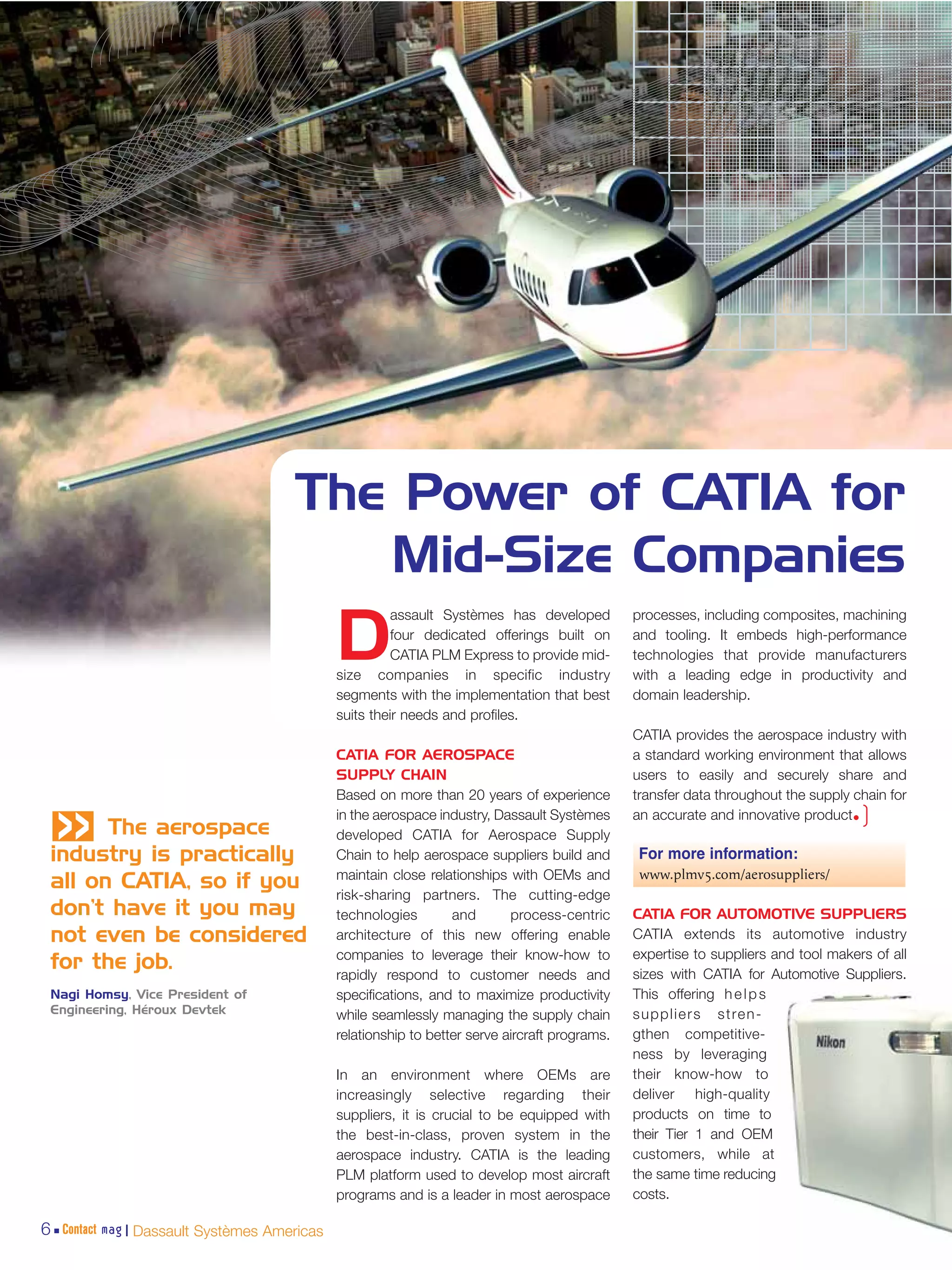 The Power of CATIA for
                                        Mid-Size Companies
                                                       assault Systèmes has developed          processes, including composites, machining

                                             D         four dedicated offerings built on
                                                       CATIA PLM Express to provide mid-
                                             size companies in specific industry
                                                                                               and tooling. It embeds high-performance
                                                                                               technologies that provide manufacturers
                                                                                               with a leading edge in productivity and
                                             segments with the implementation that best        domain leadership.
                                             suits their needs and profiles.
                                                                                               CATIA provides the aerospace industry with
                                             CATIA FOR AEROSPACE                               a standard working environment that allows
                                             SUPPLY CHAIN                                      users to easily and securely share and
 «     The aerospace
                                             Based on more than 20 years of experience
                                             in the aerospace industry, Dassault Systèmes
                                             developed CATIA for Aerospace Supply
                                                                                               transfer data throughout the supply chain for
                                                                                               an accurate and innovative product•  )
 industry is practically                     Chain to help aerospace suppliers build and       For more information:
                                             maintain close relationships with OEMs and         www.plmv5.com/aerosuppliers/
 all on CATIA, so if you
                                             risk-sharing partners. The cutting-edge
 don’t have it you may                       technologies        and       process-centric     CATIA FOR AUTOMOTIVE SUPPLIERS
 not even be considered                      architecture of this new offering enable          CATIA extends its automotive industry
                                             companies to leverage their know-how to           expertise to suppliers and tool makers of all
 for the job.                                rapidly respond to customer needs and             sizes with CATIA for Automotive Suppliers.
 Nagi Homsy, Vice President of               specifications, and to maximize productivity      This offering h e l p s
 Engineering, Héroux Devtek                  while seamlessly managing the supply chain        s u p p l i e r s s t re n -
                                             relationship to better serve aircraft programs.   gthen competitive-
                                                                                               ness by leveraging
                                             In an environment where OEMs are                  their know-how to
                                             increasingly selective regarding their            deliver high-quality
                                             suppliers, it is crucial to be equipped with      products on time to
                                             the best-in-class, proven system in the           their Tier 1 and OEM
                                             aerospace industry. CATIA is the leading          customers, while at
                                             PLM platform used to develop most aircraft        the same time reducing
                                             programs and is a leader in most aerospace        costs.

6 Contact mag | Dassault Systèmes Americas
 