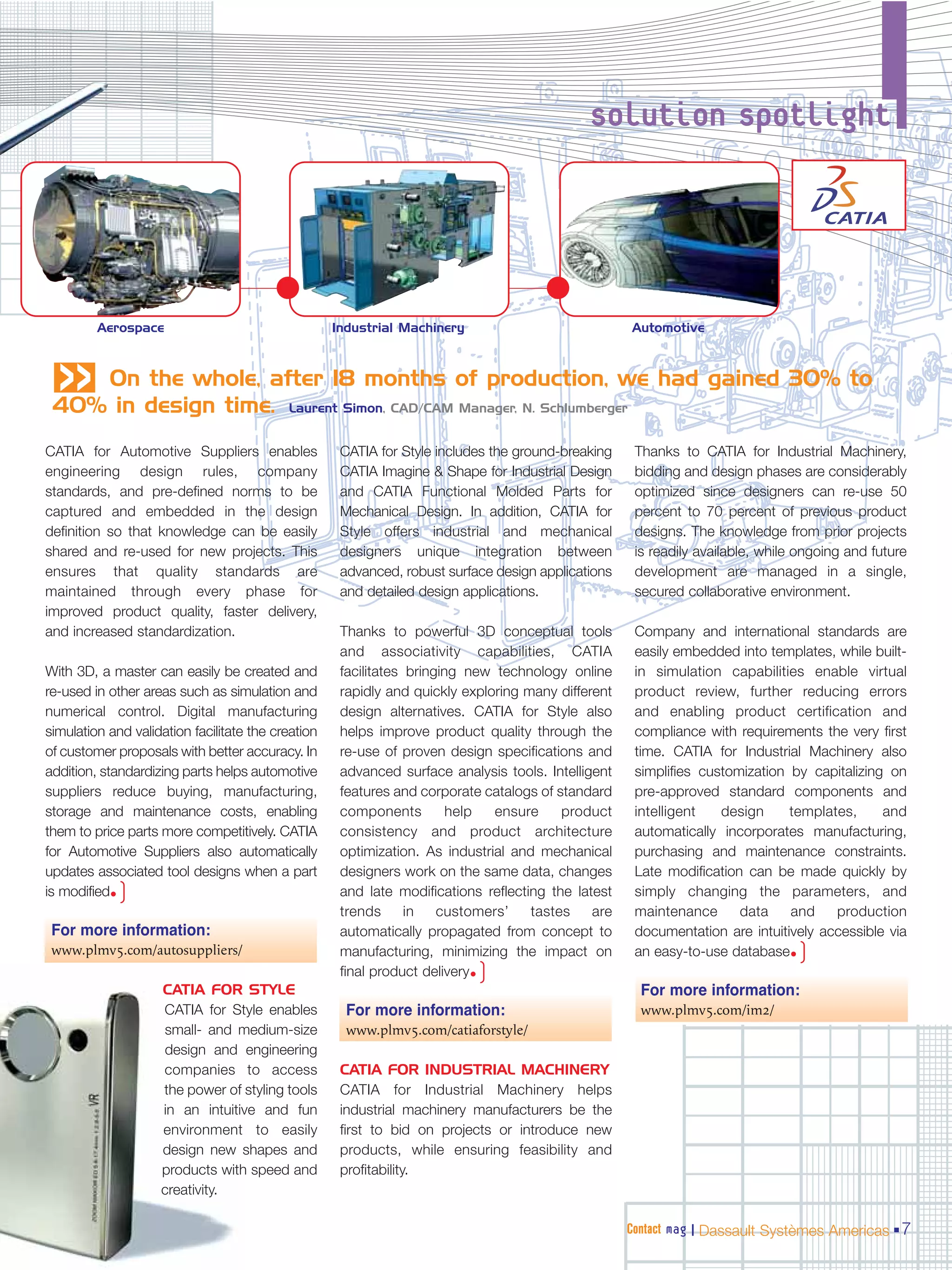 solution spotlight




         Aerospace                                  Industrial Machinery                            Automotive
 «  On the whole, after 18 months of production, we had gained 30% to
 40% in design time. Laurent Simon, CAD/CAM Manager, N. Schlumberger
CATIA for Automotive Suppliers enables               CATIA for Style includes the ground-breaking    Thanks to CATIA for Industrial Machinery,
engineering design rules, company                    CATIA Imagine & Shape for Industrial Design     bidding and design phases are considerably
standards, and pre-defined norms to be               and CATIA Functional Molded Parts for           optimized since designers can re-use 50
captured and embedded in the design                  Mechanical Design. In addition, CATIA for       percent to 70 percent of previous product
definition so that knowledge can be easily           Style offers industrial and mechanical          designs. The knowledge from prior projects
shared and re-used for new projects. This            designers unique integration between            is readily available, while ongoing and future
ensures that quality standards are                   advanced, robust surface design applications    development are managed in a single,
maintained through every phase for                   and detailed design applications.               secured collaborative environment.
improved product quality, faster delivery,
and increased standardization.                       Thanks to powerful 3D conceptual tools          Company and international standards are
                                                     and associativity capabilities, CATIA           easily embedded into templates, while built-
With 3D, a master can easily be created and          facilitates bringing new technology online      in simulation capabilities enable virtual
re-used in other areas such as simulation and        rapidly and quickly exploring many different    product review, further reducing errors
numerical control. Digital manufacturing             design alternatives. CATIA for Style also       and enabling product certification and
simulation and validation facilitate the creation    helps improve product quality through the       compliance with requirements the very first
of customer proposals with better accuracy. In       re-use of proven design specifications and      time. CATIA for Industrial Machinery also
addition, standardizing parts helps automotive       advanced surface analysis tools. Intelligent    simplifies customization by capitalizing on
suppliers reduce buying, manufacturing,              features and corporate catalogs of standard     pre-approved standard components and
storage and maintenance costs, enabling              components         help  ensure     product     intelligent   design     templates,     and
them to price parts more competitively. CATIA        consistency and product architecture            automatically incorporates manufacturing,
for Automotive Suppliers also automatically          optimization. As industrial and mechanical      purchasing and maintenance constraints.
updates associated tool designs when a part          designers work on the same data, changes        Late modification can be made quickly by
is modified•)                                        and late modifications reflecting the latest    simply changing the parameters, and
                                                     trends      in   customers’    tastes    are    maintenance      data    and    production
 For more information:                               automatically propagated from concept to        documentation are intuitively accessible via
 www.plmv5.com/autosuppliers/                        manufacturing, minimizing the impact on         an easy-to-use database•   )
                                                                           )
                                                     final product delivery•
                    CATIA FOR STYLE                                                                   For more information:
                    CATIA for Style enables           For more information:                           www.plmv5.com/im2/
                    small- and medium-size            www.plmv5.com/catiaforstyle/
                    design and engineering
                    companies to access              CATIA FOR INDUSTRIAL MACHINERY
                    the power of styling tools       CATIA for Industrial Machinery helps
                    in an intuitive and fun          industrial machinery manufacturers be the
                    environment to easily            first to bid on projects or introduce new
                    design new shapes and            products, while ensuring feasibility and
                    products with speed and          profitability.
                    creativity.

                                                                                                    Contact mag | Dassault Systèmes Americas 7
 