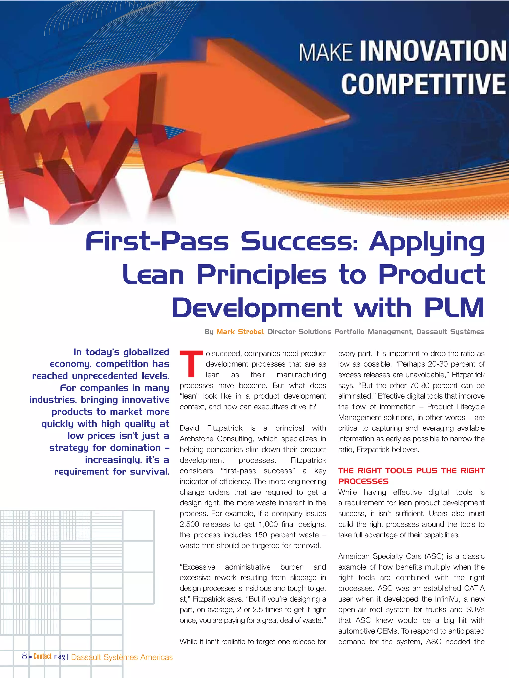First-Pass Success: Applying
                    Lean Principles to Product
                        Development with PLM
                                                     By Mark Strobel, Director Solutions Portfolio Management, Dassault Systèmes


             In today’s globalized                   o succeed, companies need product            every part, it is important to drop the ratio as
       economy, competition has
   reached unprecedented levels.
         For companies in many
                                             T       development processes that are as
                                                     lean as their manufacturing
                                             processes have become. But what does
                                                                                                  low as possible. “Perhaps 20-30 percent of
                                                                                                  excess releases are unavoidable,” Fitzpatrick
                                                                                                  says. “But the other 70-80 percent can be
                                             “lean” look like in a product development            eliminated.” Effective digital tools that improve
  industries, bringing innovative
                                             context, and how can executives drive it?            the flow of information – Product Lifecycle
       products to market more
                                                                                                  Management solutions, in other words – are
     quickly with high quality at            David Fitzpatrick is a principal with                critical to capturing and leveraging available
           low prices isn’t just a           Archstone Consulting, which specializes in           information as early as possible to narrow the
      strategy for domination –              helping companies slim down their product            ratio, Fitzpatrick believes.
                increasingly, it’s a         development         processes.     Fitzpatrick
        requirement for survival.            considers “first-pass success” a key                 THE RIGHT TOOLS PLUS THE RIGHT
                                             indicator of efficiency. The more engineering        PROCESSES
                                             change orders that are required to get a             While having effective digital tools is
                                             design right, the more waste inherent in the         a requirement for lean product development
                                             process. For example, if a company issues            success, it isn’t sufficient. Users also must
                                             2,500 releases to get 1,000 final designs,           build the right processes around the tools to
                                             the process includes 150 percent waste –             take full advantage of their capabilities.
                                             waste that should be targeted for removal.
                                                                                                  American Specialty Cars (ASC) is a classic
                                             “Excessive administrative burden and                 example of how benefits multiply when the
                                             excessive rework resulting from slippage in          right tools are combined with the right
                                             design processes is insidious and tough to get       processes. ASC was an established CATIA
                                             at,” Fitzpatrick says. “But if you’re designing a    user when it developed the InfiniVu, a new
                                             part, on average, 2 or 2.5 times to get it right     open-air roof system for trucks and SUVs
                                             once, you are paying for a great deal of waste.”     that ASC knew would be a big hit with
                                                                                                  automotive OEMs. To respond to anticipated
                                             While it isn’t realistic to target one release for   demand for the system, ASC needed the
8 Contact mag | Dassault Systèmes Americas
 