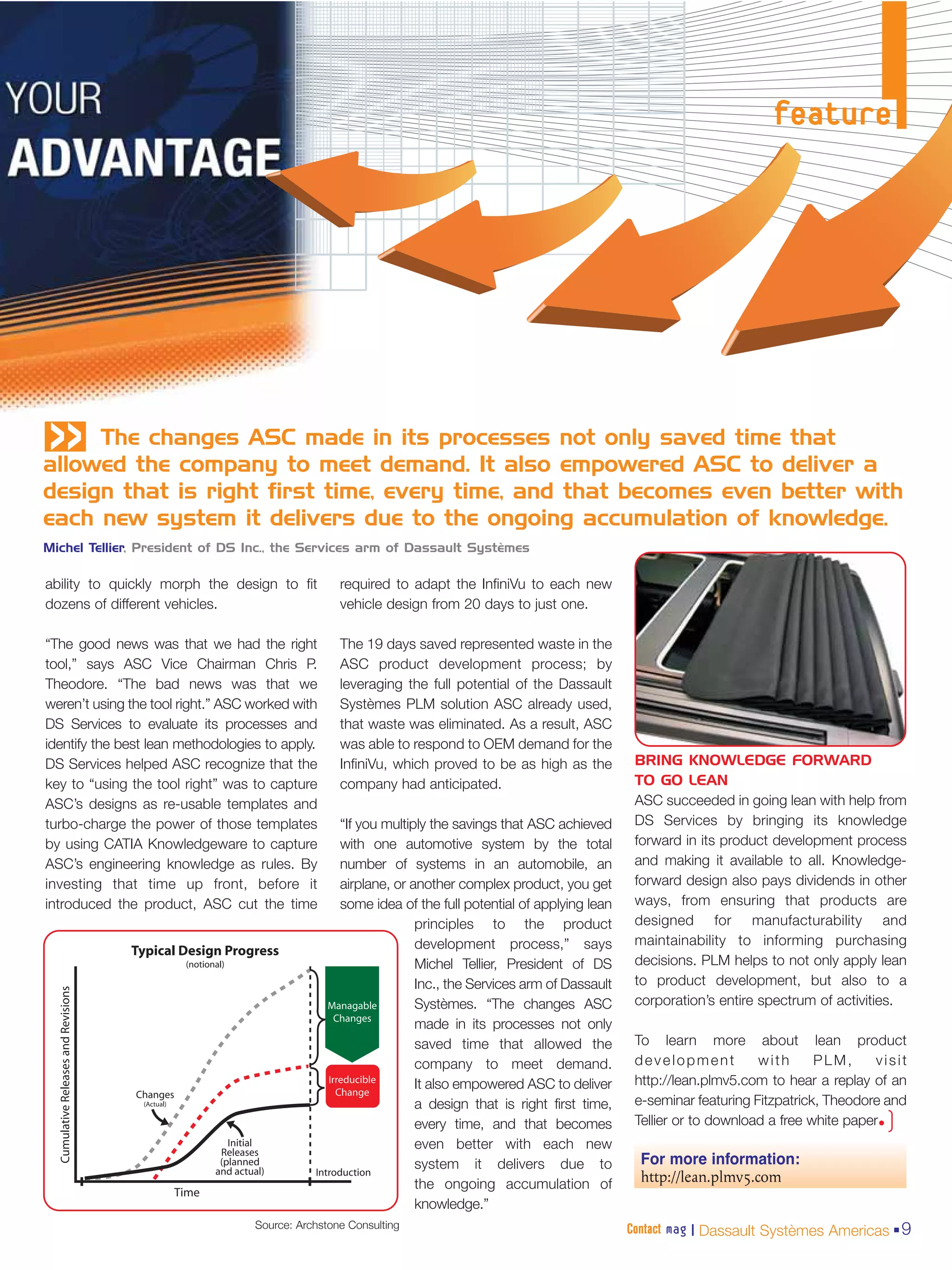 feature




«    The changes ASC made in its processes not only saved time that
allowed the company to meet demand. It also empowered ASC to deliver a
design that is right first time, every time, and that becomes even better with
each new system it delivers due to the ongoing accumulation of knowledge.
Michel Tellier, President of DS Inc., the Services arm of Dassault Systèmes

ability to quickly morph the design to fit         required to adapt the InfiniVu to each new
dozens of different vehicles.                      vehicle design from 20 days to just one.

“The good news was that we had the right           The 19 days saved represented waste in the
tool,” says ASC Vice Chairman Chris P.             ASC product development process; by
Theodore. “The bad news was that we                leveraging the full potential of the Dassault
weren’t using the tool right.” ASC worked with     Systèmes PLM solution ASC already used,
DS Services to evaluate its processes and          that waste was eliminated. As a result, ASC
identify the best lean methodologies to apply.     was able to respond to OEM demand for the
DS Services helped ASC recognize that the          InfiniVu, which proved to be as high as the         BRING KNOWLEDGE FORWARD
key to “using the tool right” was to capture       company had anticipated.                            TO GO LEAN
ASC’s designs as re-usable templates and                                                               ASC succeeded in going lean with help from
turbo-charge the power of those templates          “If you multiply the savings that ASC achieved      DS Services by bringing its knowledge
by using CATIA Knowledgeware to capture            with one automotive system by the total             forward in its product development process
ASC’s engineering knowledge as rules. By           number of systems in an automobile, an              and making it available to all. Knowledge-
investing that time up front, before it            airplane, or another complex product, you get       forward design also pays dividends in other
introduced the product, ASC cut the time           some idea of the full potential of applying lean    ways, from ensuring that products are
                                                                 principles to the product             designed for manufacturability and
                                                                 development process,” says            maintainability to informing purchasing
                                                                 Michel Tellier, President of DS       decisions. PLM helps to not only apply lean
                                                                 Inc., the Services arm of Dassault    to product development, but also to a
                                                                 Systèmes. “The changes ASC            corporation’s entire spectrum of activities.
                                                                 made in its processes not only
                                                                 saved time that allowed the           To learn more about lean product
                                                                 company to meet demand.               development          with      PLM,      visit
                                                                 It also empowered ASC to deliver      http://lean.plmv5.com to hear a replay of an
                                                                 a design that is right first time,    e-seminar featuring Fitzpatrick, Theodore and
                                                                 every time, and that becomes          Tellier or to download a free white paper•)
                                                                 even better with each new
                                                                 system it delivers due to              For more information:
                                                                 the ongoing accumulation of            http://lean.plmv5.com
                                                                 knowledge.”
                                   Source: Archstone Consulting                                       Contact mag | Dassault Systèmes Americas 9
 
