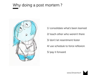 www.15marches.fr
Why doing a post mortem ?
1/ consolidate what’s been learned
2/ teach other who weren’t there
3/ don’t let resentment fester
4/ use schedule to force reﬂexion
5/ pay it forward
	
 