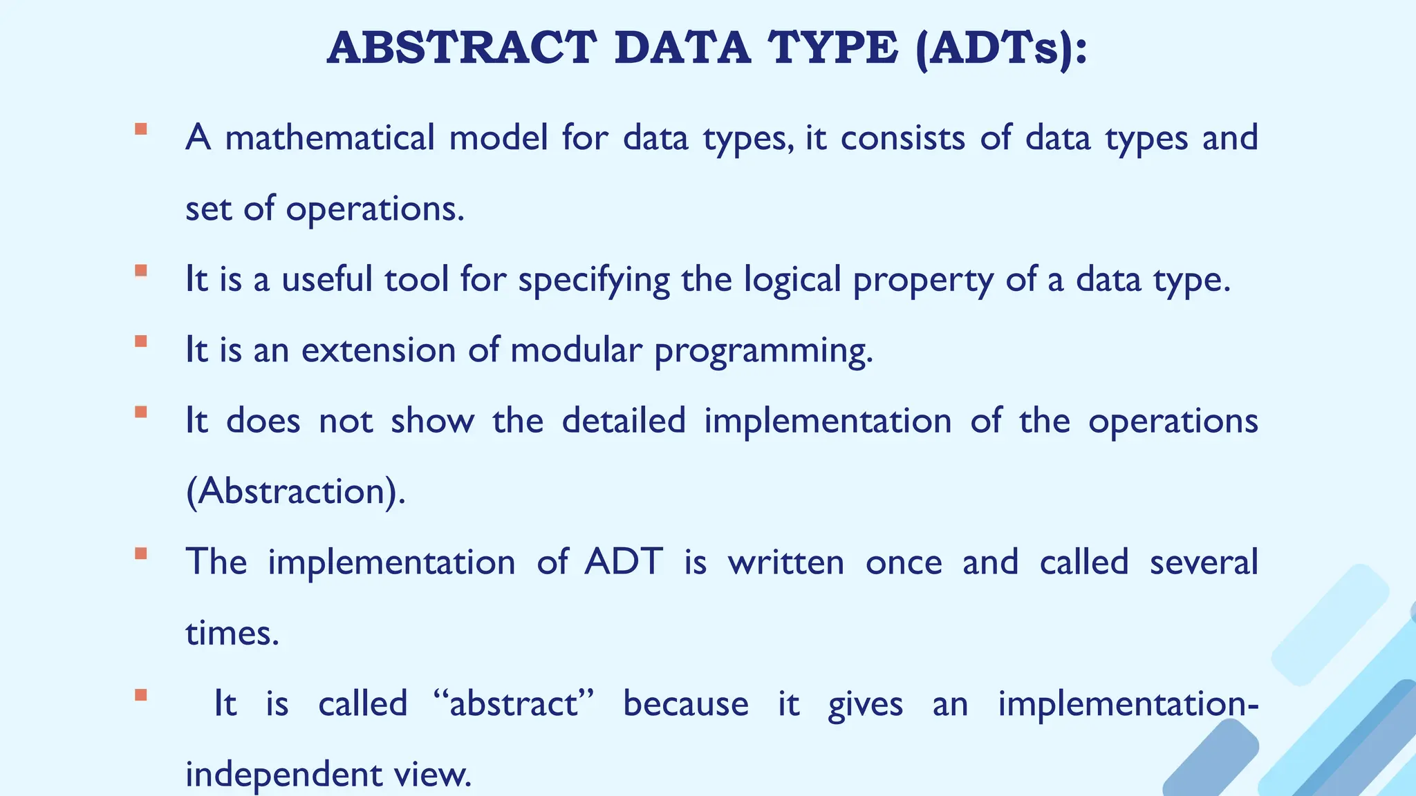 ABSTRACT DATA TYPE (ADTs):
 A mathematical model for data types, it consists of data types and
set of operations.
 It is a useful tool for specifying the logical property of a data type.
 It is an extension of modular programming.
 It does not show the detailed implementation of the operations
(Abstraction).
 The implementation of ADT is written once and called several
times.
 It is called “abstract” because it gives an implementation-
independent view.
 