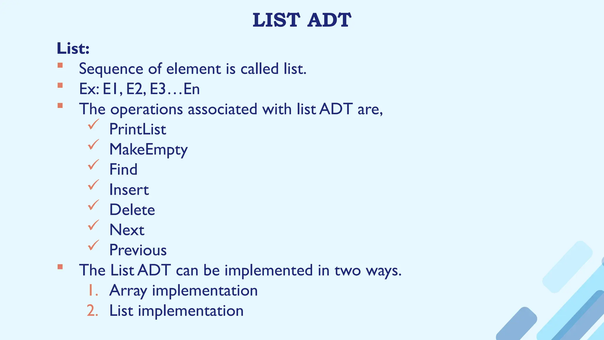 LIST ADT
List:
 Sequence of element is called list.
 Ex: E1, E2, E3…En
 The operations associated with list ADT are,
 PrintList
 MakeEmpty
 Find
 Insert
 Delete
 Next
 Previous
 The List ADT can be implemented in two ways.
1. Array implementation
2. List implementation
 