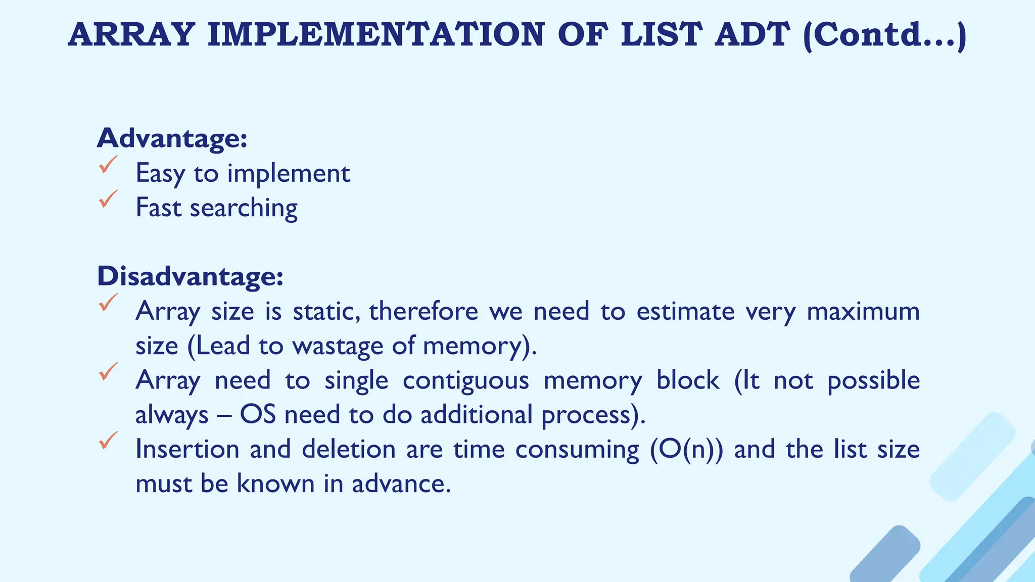 ARRAY IMPLEMENTATION OF LIST ADT (Contd…)
Advantage:
 Easy to implement
 Fast searching
Disadvantage:
 Array size is static, therefore we need to estimate very maximum
size (Lead to wastage of memory).
 Array need to single contiguous memory block (It not possible
always – OS need to do additional process).
 Insertion and deletion are time consuming (O(n)) and the list size
must be known in advance.
 