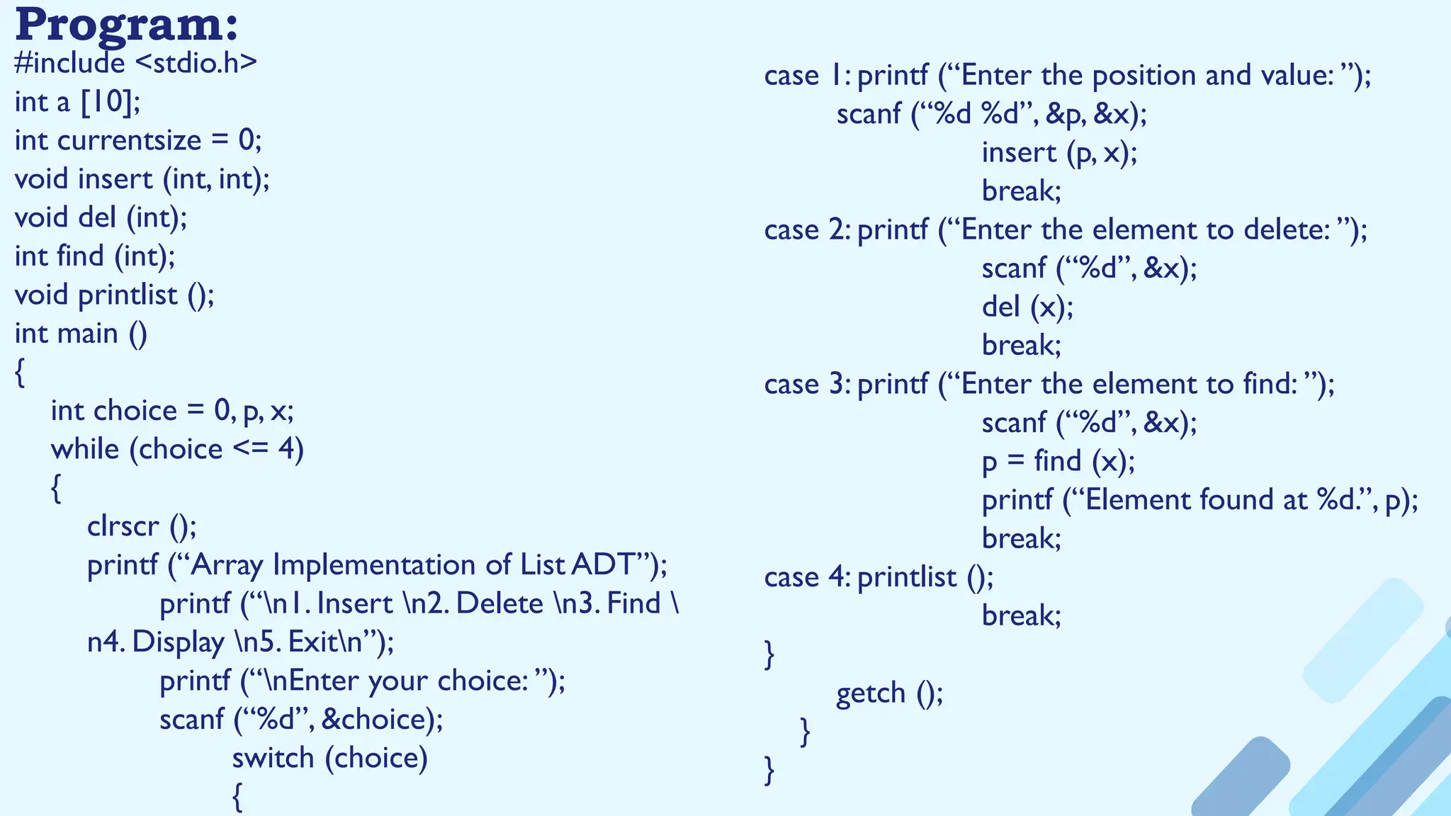 Program:
#include <stdio.h>
int a [10];
int currentsize = 0;
void insert (int, int);
void del (int);
int find (int);
void printlist ();
int main ()
{
int choice = 0, p, x;
while (choice <= 4)
{
clrscr ();
printf (“Array Implementation of List ADT”);
printf (“n1. Insert n2. Delete n3. Find 
n4. Display n5. Exitn”);
printf (“nEnter your choice: ”);
scanf (“%d”, &choice);
switch (choice)
{
case 1: printf (“Enter the position and value: ”);
scanf (“%d %d”, &p, &x);
insert (p, x);
break;
case 2: printf (“Enter the element to delete: ”);
scanf (“%d”, &x);
del (x);
break;
case 3: printf (“Enter the element to find: ”);
scanf (“%d”, &x);
p = find (x);
printf (“Element found at %d.”, p);
break;
case 4: printlist ();
break;
}
getch ();
}
}
 