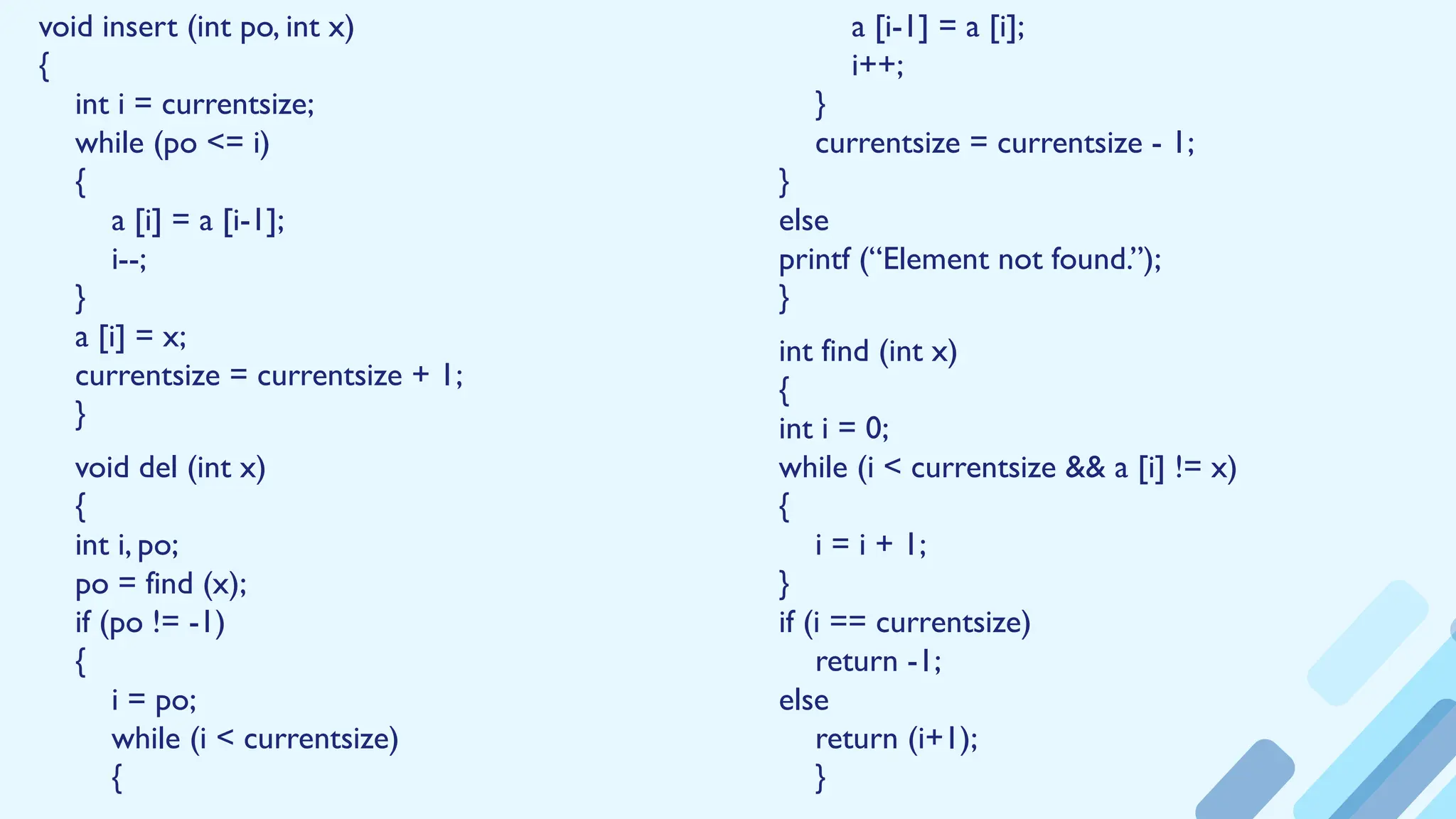 void insert (int po, int x)
{
int i = currentsize;
while (po <= i)
{
a [i] = a [i-1];
i--;
}
a [i] = x;
currentsize = currentsize + 1;
}
void del (int x)
{
int i, po;
po = find (x);
if (po != -1)
{
i = po;
while (i < currentsize)
{
a [i-1] = a [i];
i++;
}
currentsize = currentsize - 1;
}
else
printf (“Element not found.”);
}
int find (int x)
{
int i = 0;
while (i < currentsize && a [i] != x)
{
i = i + 1;
}
if (i == currentsize)
return -1;
else
return (i+1);
}
 