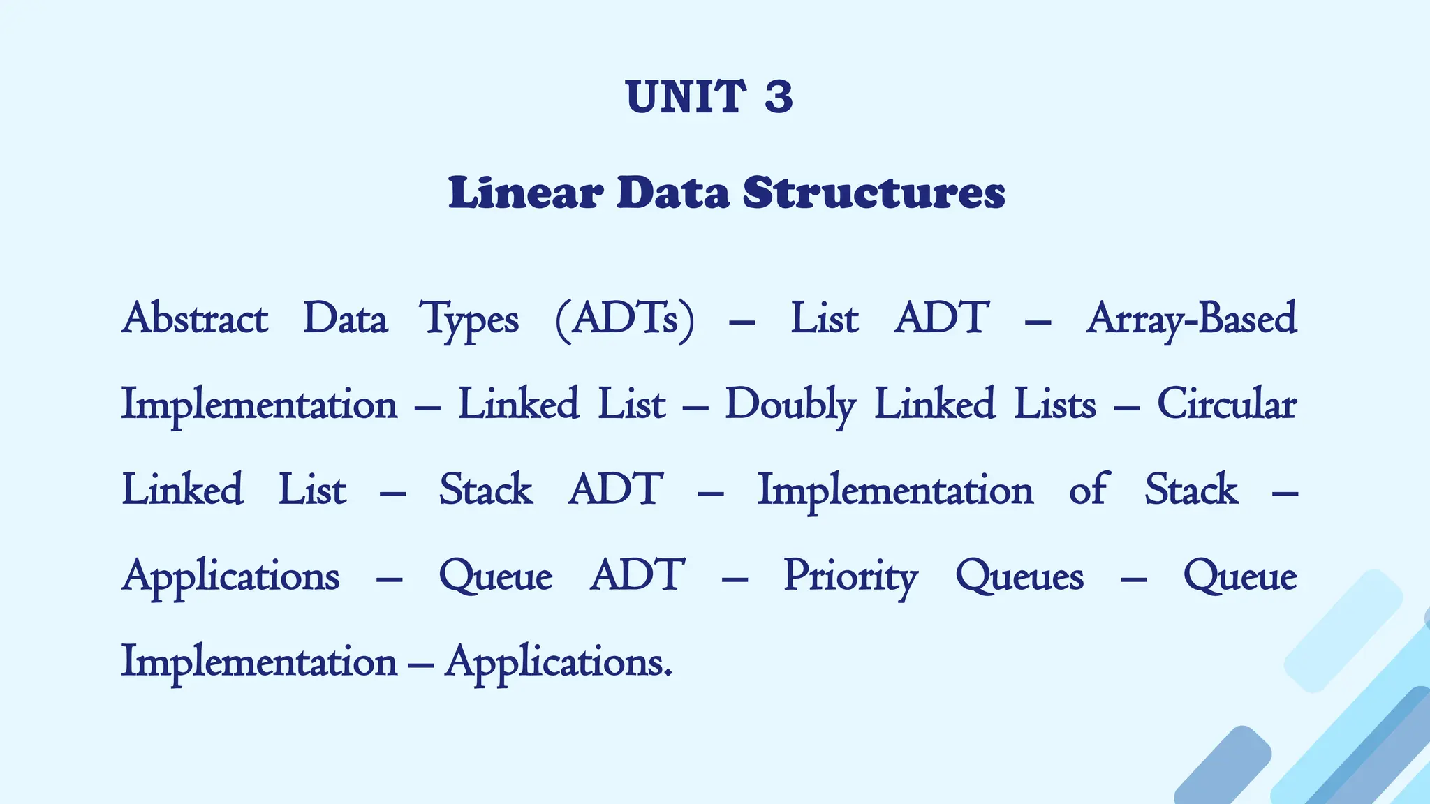 UNIT 3
Linear Data Structures
Abstract Data Types (ADTs) – List ADT – Array-Based
Implementation – Linked List – Doubly Linked Lists – Circular
Linked List – Stack ADT – Implementation of Stack –
Applications – Queue ADT – Priority Queues – Queue
Implementation – Applications.
 