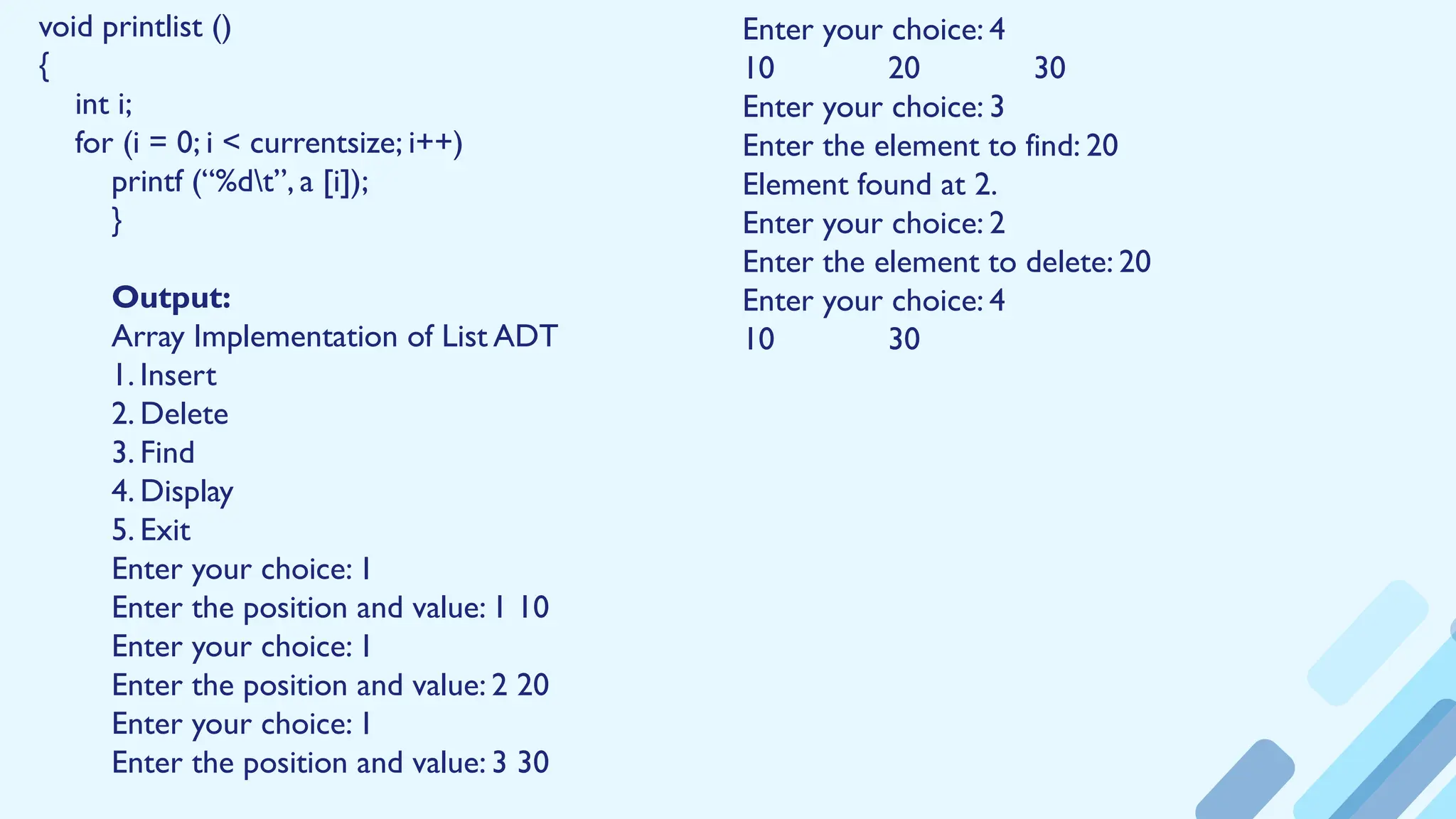 void printlist ()
{
int i;
for (i = 0; i < currentsize; i++)
printf (“%dt”, a [i]);
}
Output:
Array Implementation of List ADT
1. Insert
2. Delete
3. Find
4. Display
5. Exit
Enter your choice: 1
Enter the position and value: 1 10
Enter your choice: 1
Enter the position and value: 2 20
Enter your choice: 1
Enter the position and value: 3 30
Enter your choice: 4
10 20 30
Enter your choice: 3
Enter the element to find: 20
Element found at 2.
Enter your choice: 2
Enter the element to delete: 20
Enter your choice: 4
10 30
 