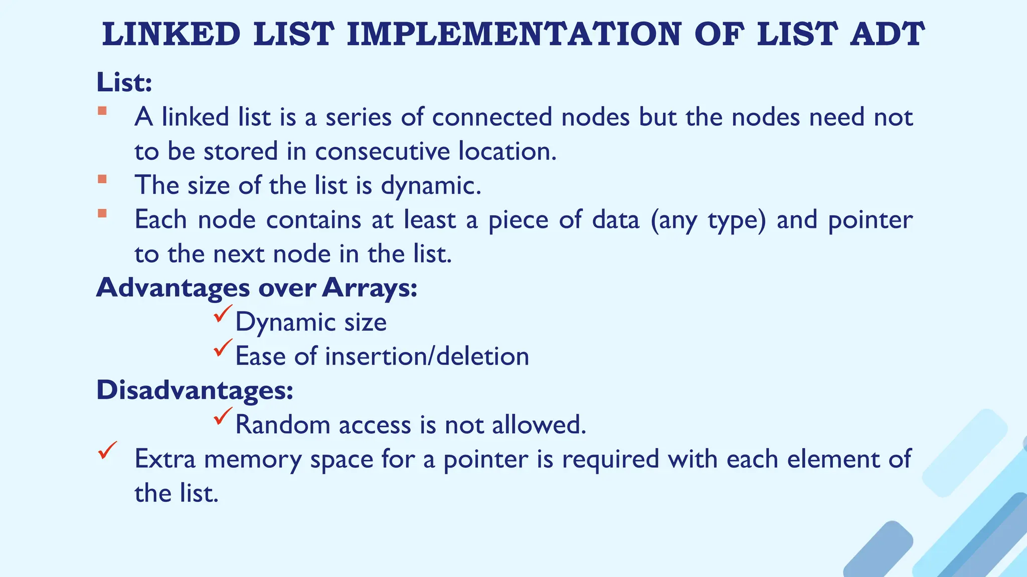 LINKED LIST IMPLEMENTATION OF LIST ADT
List:
 A linked list is a series of connected nodes but the nodes need not
to be stored in consecutive location.
 The size of the list is dynamic.
 Each node contains at least a piece of data (any type) and pointer
to the next node in the list.
Advantages over Arrays:
Dynamic size
Ease of insertion/deletion
Disadvantages:
Random access is not allowed.
 Extra memory space for a pointer is required with each element of
the list.
 