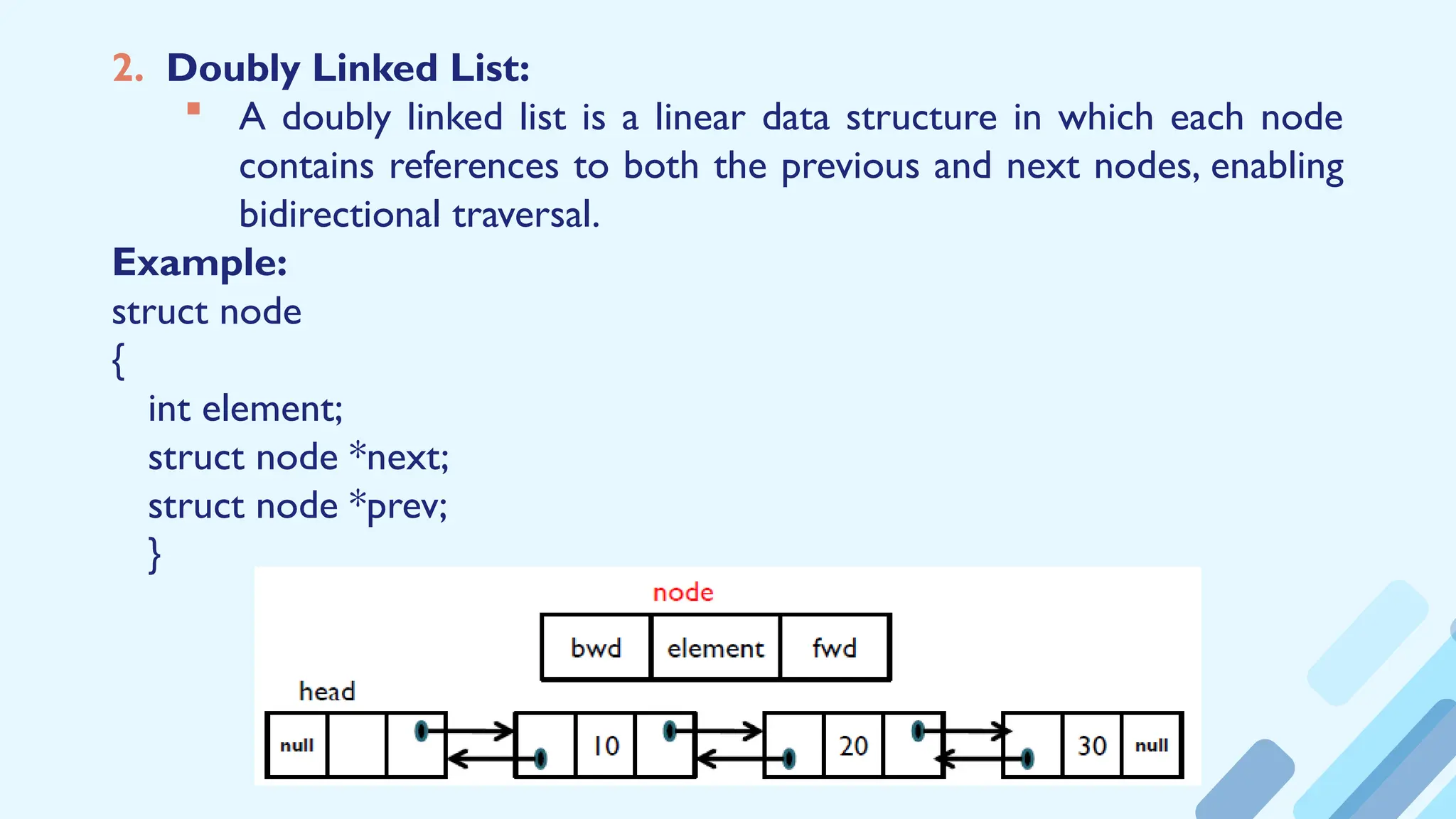 2. Doubly Linked List:
 A doubly linked list is a linear data structure in which each node
contains references to both the previous and next nodes, enabling
bidirectional traversal.
Example:
struct node
{
int element;
struct node *next;
struct node *prev;
}
 