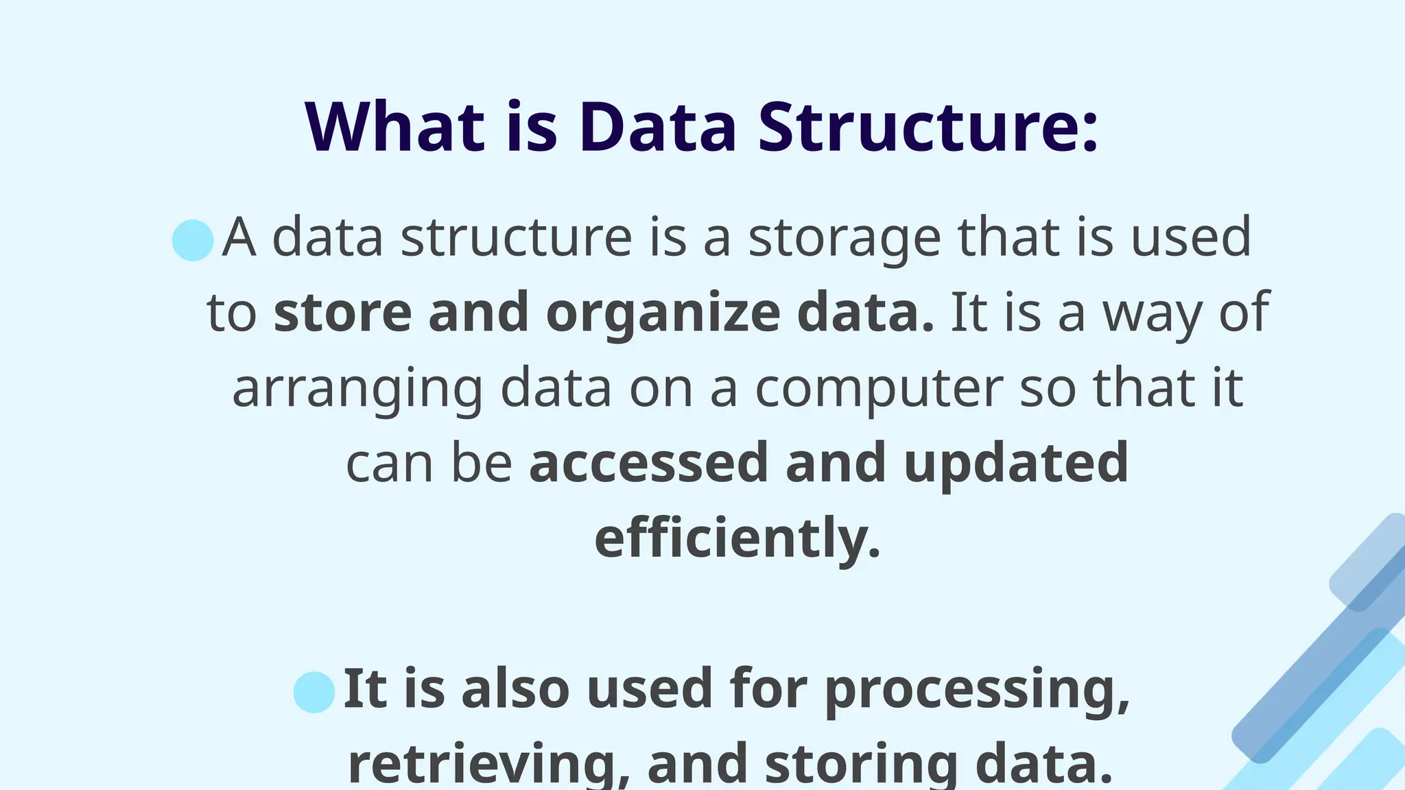 What is Data Structure:
●A data structure is a storage that is used
to store and organize data. It is a way of
arranging data on a computer so that it
can be accessed and updated
efficiently.
●It is also used for processing,
retrieving, and storing data.
 