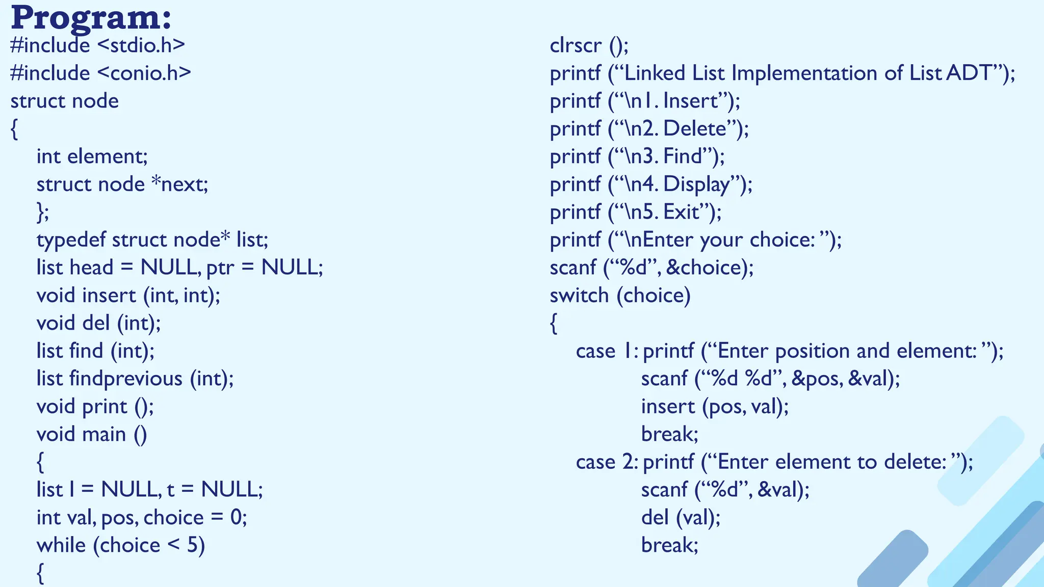 Program:
#include <stdio.h>
#include <conio.h>
struct node
{
int element;
struct node *next;
};
typedef struct node* list;
list head = NULL, ptr = NULL;
void insert (int, int);
void del (int);
list find (int);
list findprevious (int);
void print ();
void main ()
{
list l = NULL, t = NULL;
int val, pos, choice = 0;
while (choice < 5)
{
clrscr ();
printf (“Linked List Implementation of List ADT”);
printf (“n1. Insert”);
printf (“n2. Delete”);
printf (“n3. Find”);
printf (“n4. Display”);
printf (“n5. Exit”);
printf (“nEnter your choice: ”);
scanf (“%d”, &choice);
switch (choice)
{
case 1: printf (“Enter position and element: ”);
scanf (“%d %d”, &pos, &val);
insert (pos, val);
break;
case 2: printf (“Enter element to delete: ”);
scanf (“%d”, &val);
del (val);
break;
 