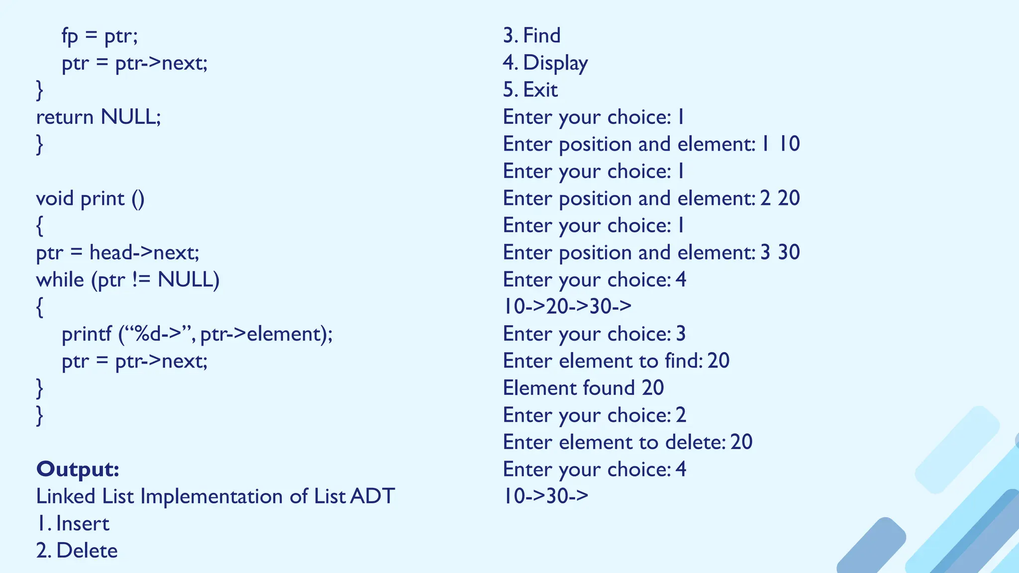 fp = ptr;
ptr = ptr->next;
}
return NULL;
}
void print ()
{
ptr = head->next;
while (ptr != NULL)
{
printf (“%d->”, ptr->element);
ptr = ptr->next;
}
}
Output:
Linked List Implementation of List ADT
1. Insert
2. Delete
3. Find
4. Display
5. Exit
Enter your choice: 1
Enter position and element: 1 10
Enter your choice: 1
Enter position and element: 2 20
Enter your choice: 1
Enter position and element: 3 30
Enter your choice: 4
10->20->30->
Enter your choice: 3
Enter element to find: 20
Element found 20
Enter your choice: 2
Enter element to delete: 20
Enter your choice: 4
10->30->
 