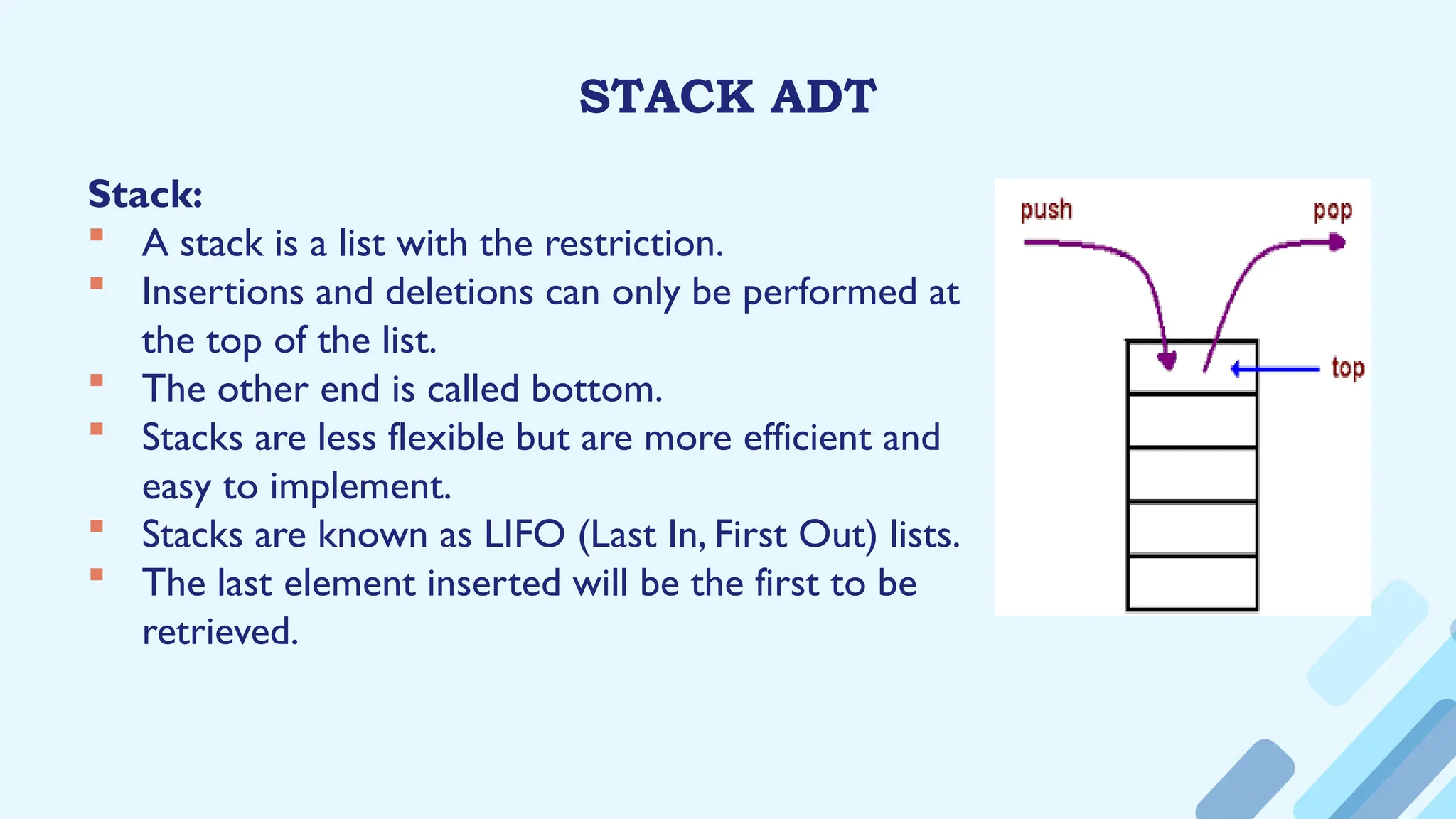STACK ADT
Stack:
 A stack is a list with the restriction.
 Insertions and deletions can only be performed at
the top of the list.
 The other end is called bottom.
 Stacks are less flexible but are more efficient and
easy to implement.
 Stacks are known as LIFO (Last In, First Out) lists.
 The last element inserted will be the first to be
retrieved.
 