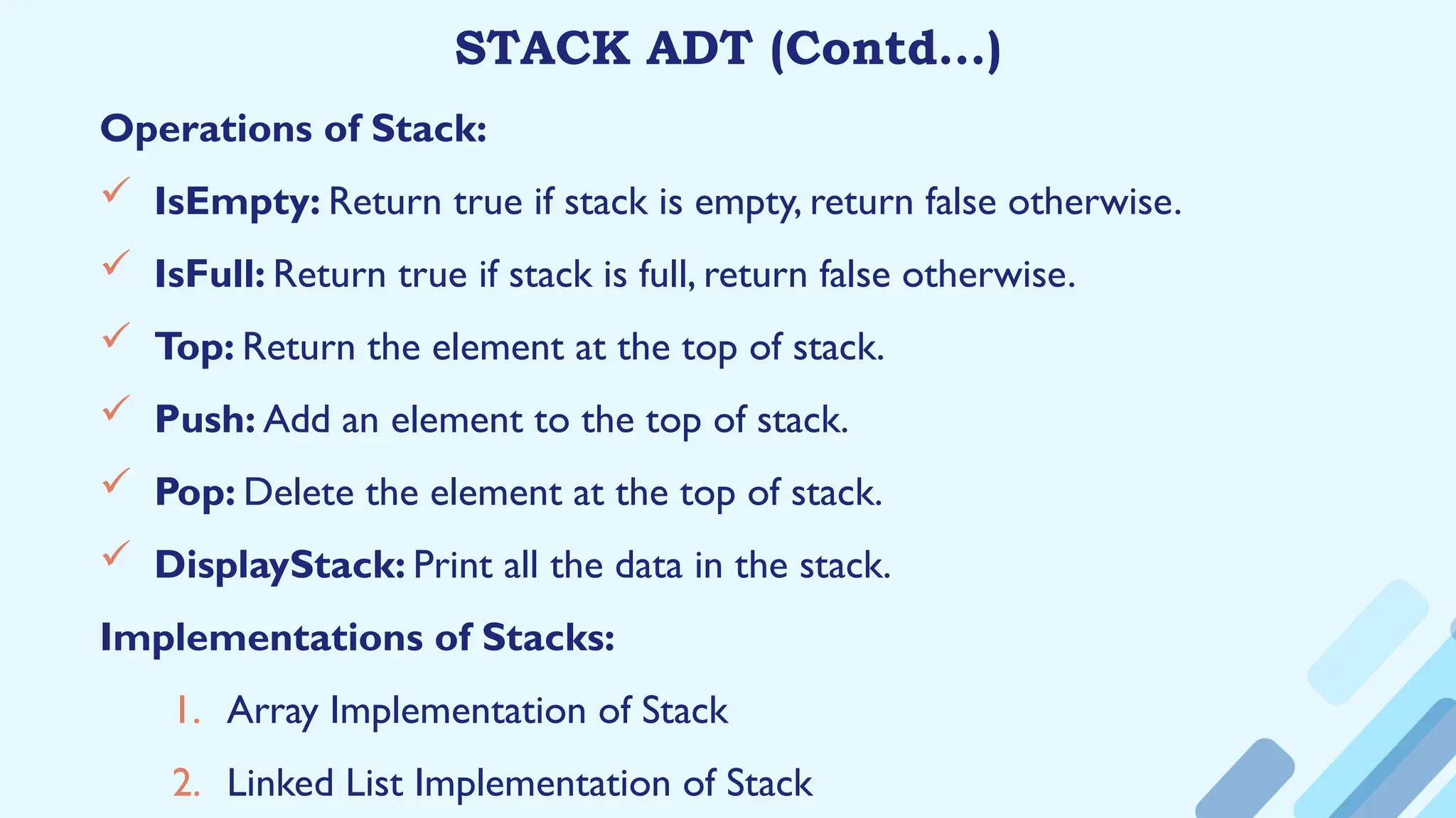 STACK ADT (Contd…)
Operations of Stack:
 IsEmpty: Return true if stack is empty, return false otherwise.
 IsFull: Return true if stack is full, return false otherwise.
 Top: Return the element at the top of stack.
 Push: Add an element to the top of stack.
 Pop: Delete the element at the top of stack.
 DisplayStack: Print all the data in the stack.
Implementations of Stacks:
1. Array Implementation of Stack
2. Linked List Implementation of Stack
 