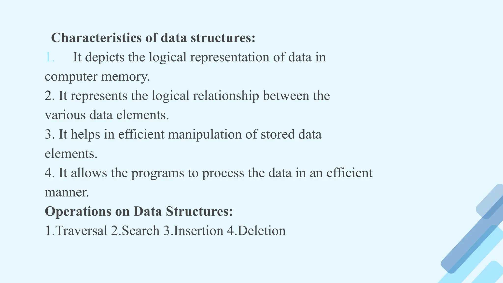 Characteristics of data structures:
1. It depicts the logical representation of data in
computer memory.
2. It represents the logical relationship between the
various data elements.
3. It helps in efficient manipulation of stored data
elements.
4. It allows the programs to process the data in an efficient
manner.
Operations on Data Structures:
1.Traversal 2.Search 3.Insertion 4.Deletion
 