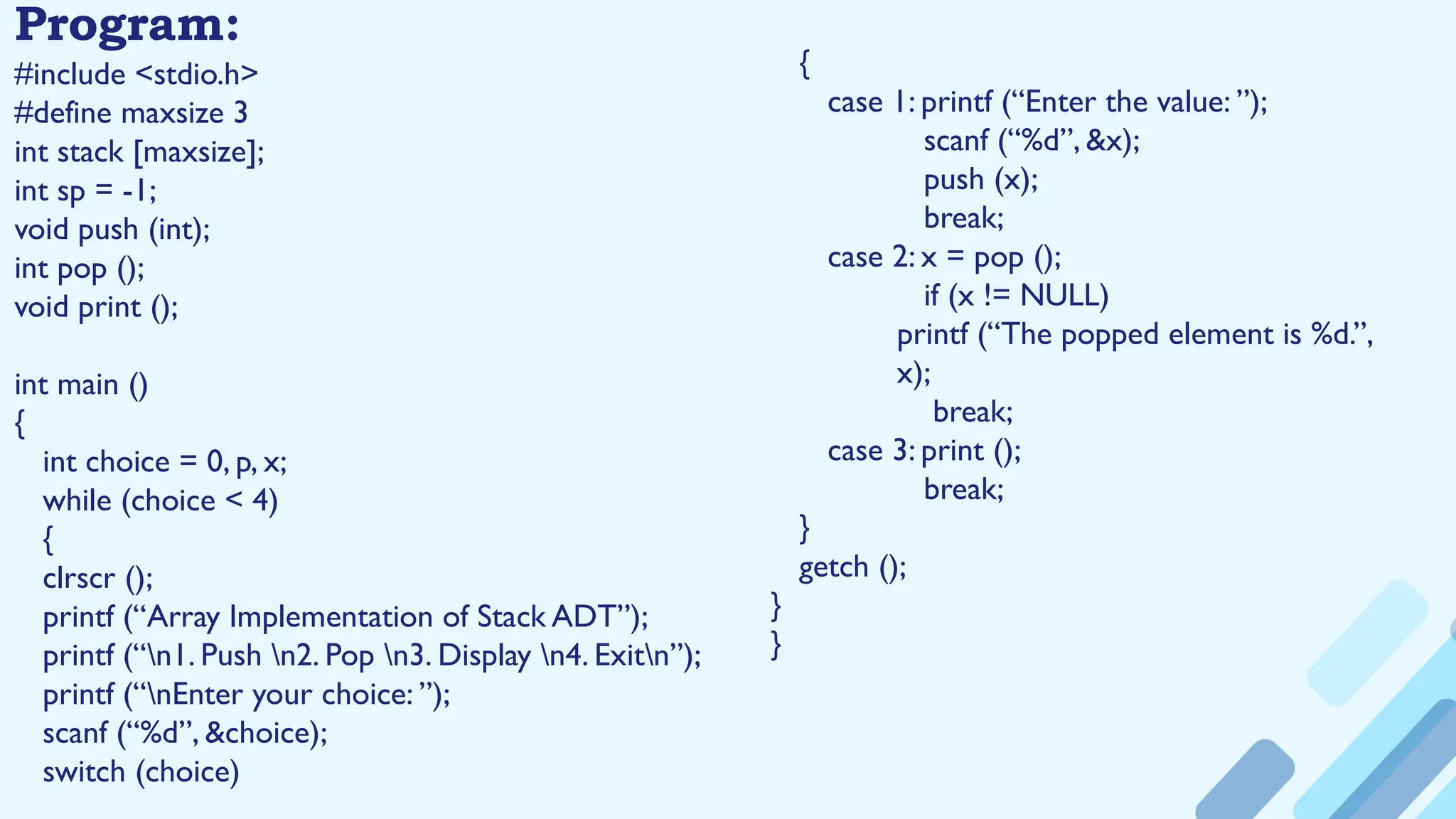 Program:
#include <stdio.h>
#define maxsize 3
int stack [maxsize];
int sp = -1;
void push (int);
int pop ();
void print ();
int main ()
{
int choice = 0, p, x;
while (choice < 4)
{
clrscr ();
printf (“Array Implementation of Stack ADT”);
printf (“n1. Push n2. Pop n3. Display n4. Exitn”);
printf (“nEnter your choice: ”);
scanf (“%d”, &choice);
switch (choice)
{
case 1: printf (“Enter the value: ”);
scanf (“%d”, &x);
push (x);
break;
case 2: x = pop ();
if (x != NULL)
printf (“The popped element is %d.”,
x);
break;
case 3: print ();
break;
}
getch ();
}
}
 