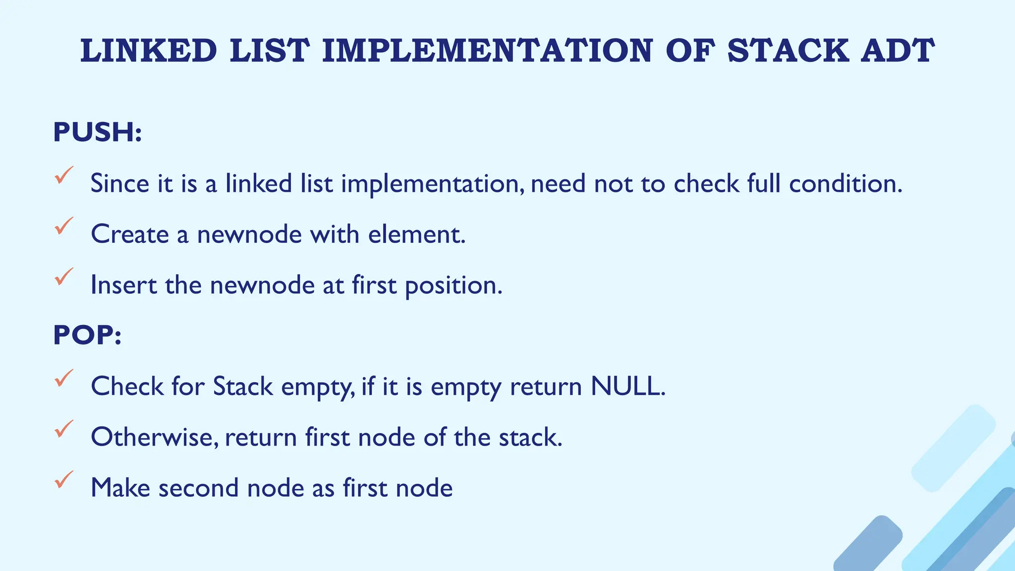 LINKED LIST IMPLEMENTATION OF STACK ADT
PUSH:
 Since it is a linked list implementation, need not to check full condition.
 Create a newnode with element.
 Insert the newnode at first position.
POP:
 Check for Stack empty, if it is empty return NULL.
 Otherwise, return first node of the stack.
 Make second node as first node
 
