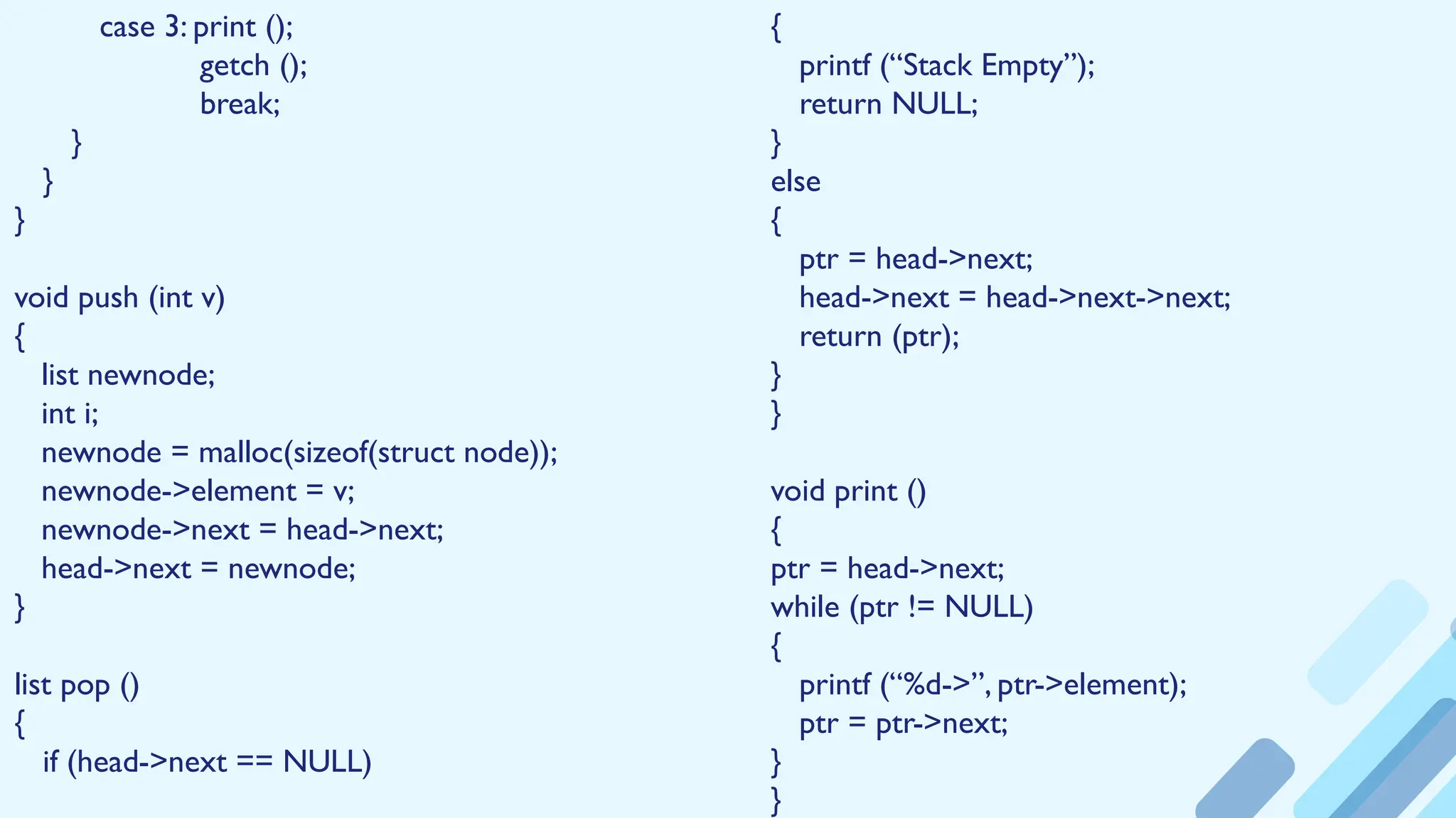 {
printf (“Stack Empty”);
return NULL;
}
else
{
ptr = head->next;
head->next = head->next->next;
return (ptr);
}
}
void print ()
{
ptr = head->next;
while (ptr != NULL)
{
printf (“%d->”, ptr->element);
ptr = ptr->next;
}
}
case 3: print ();
getch ();
break;
}
}
}
void push (int v)
{
list newnode;
int i;
newnode = malloc(sizeof(struct node));
newnode->element = v;
newnode->next = head->next;
head->next = newnode;
}
list pop ()
{
if (head->next == NULL)
 