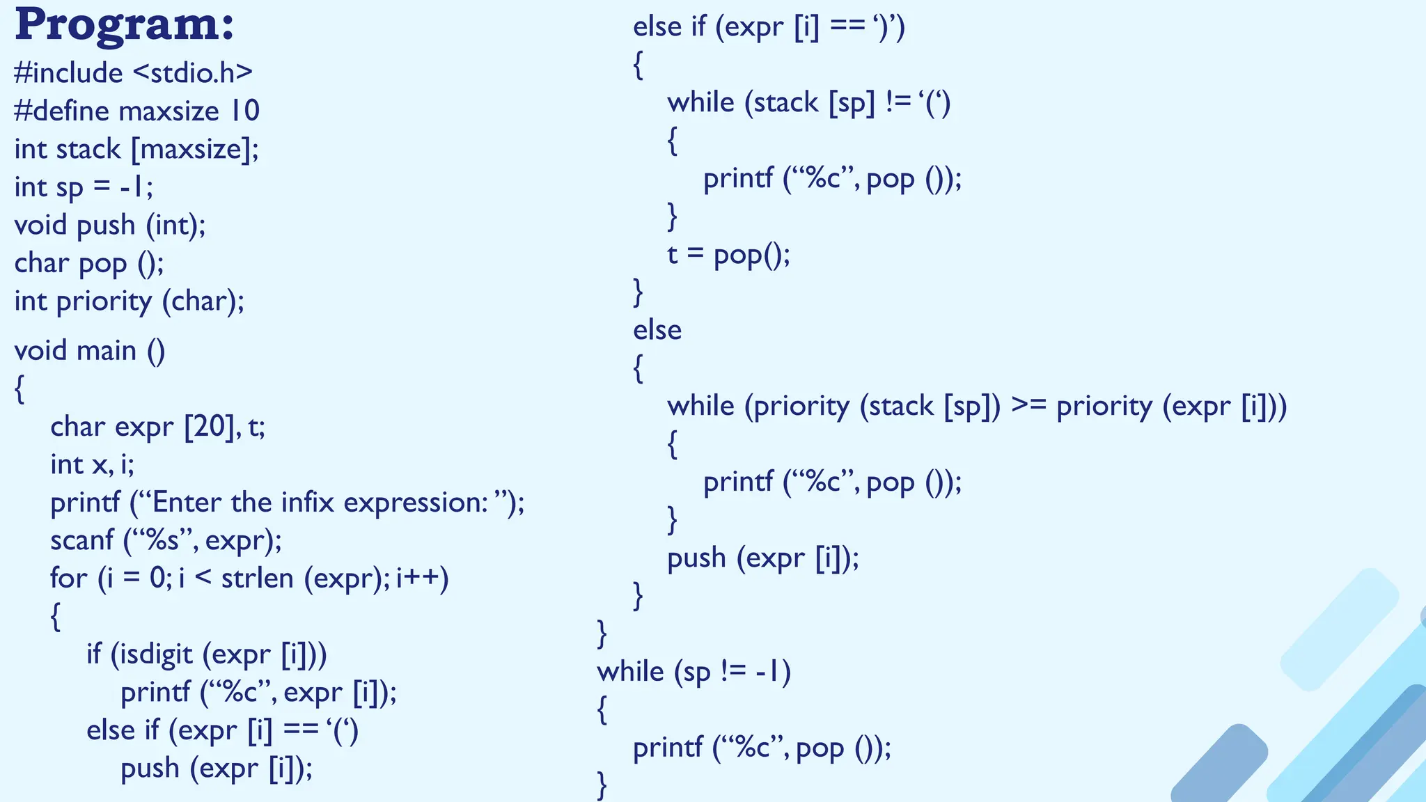 Program:
#include <stdio.h>
#define maxsize 10
int stack [maxsize];
int sp = -1;
void push (int);
char pop ();
int priority (char);
void main ()
{
char expr [20], t;
int x, i;
printf (“Enter the infix expression: ”);
scanf (“%s”, expr);
for (i = 0; i < strlen (expr); i++)
{
if (isdigit (expr [i]))
printf (“%c”, expr [i]);
else if (expr [i] == ‘(‘)
push (expr [i]);
else if (expr [i] == ‘)’)
{
while (stack [sp] != ‘(‘)
{
printf (“%c”, pop ());
}
t = pop();
}
else
{
while (priority (stack [sp]) >= priority (expr [i]))
{
printf (“%c”, pop ());
}
push (expr [i]);
}
}
while (sp != -1)
{
printf (“%c”, pop ());
}
 