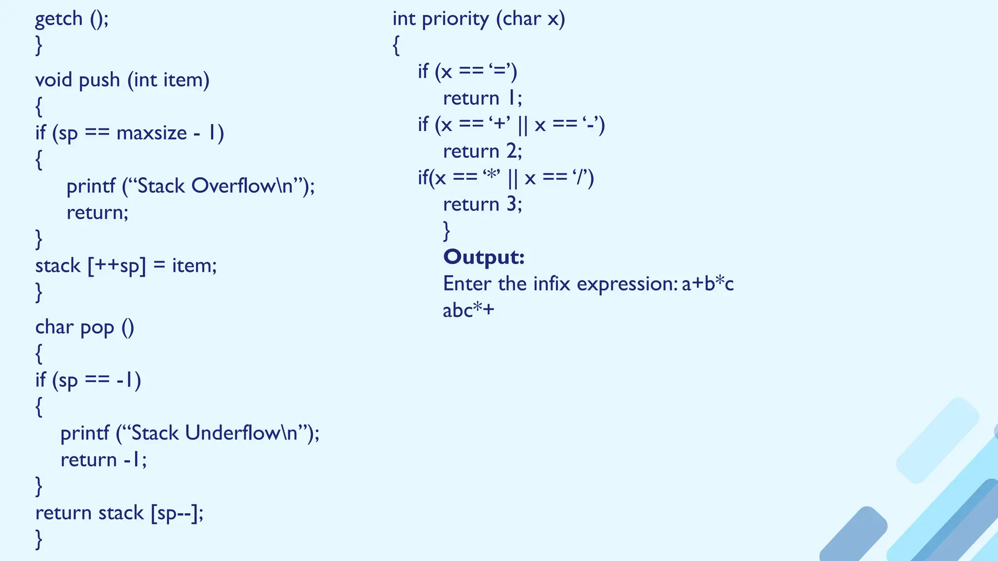 getch ();
}
void push (int item)
{
if (sp == maxsize - 1)
{
printf (“Stack Overflown”);
return;
}
stack [++sp] = item;
}
char pop ()
{
if (sp == -1)
{
printf (“Stack Underflown”);
return -1;
}
return stack [sp--];
}
int priority (char x)
{
if (x == ‘=’)
return 1;
if (x == ‘+’ || x == ‘-’)
return 2;
if(x == ‘*’ || x == ‘/’)
return 3;
}
Output:
Enter the infix expression: a+b*c
abc*+
 