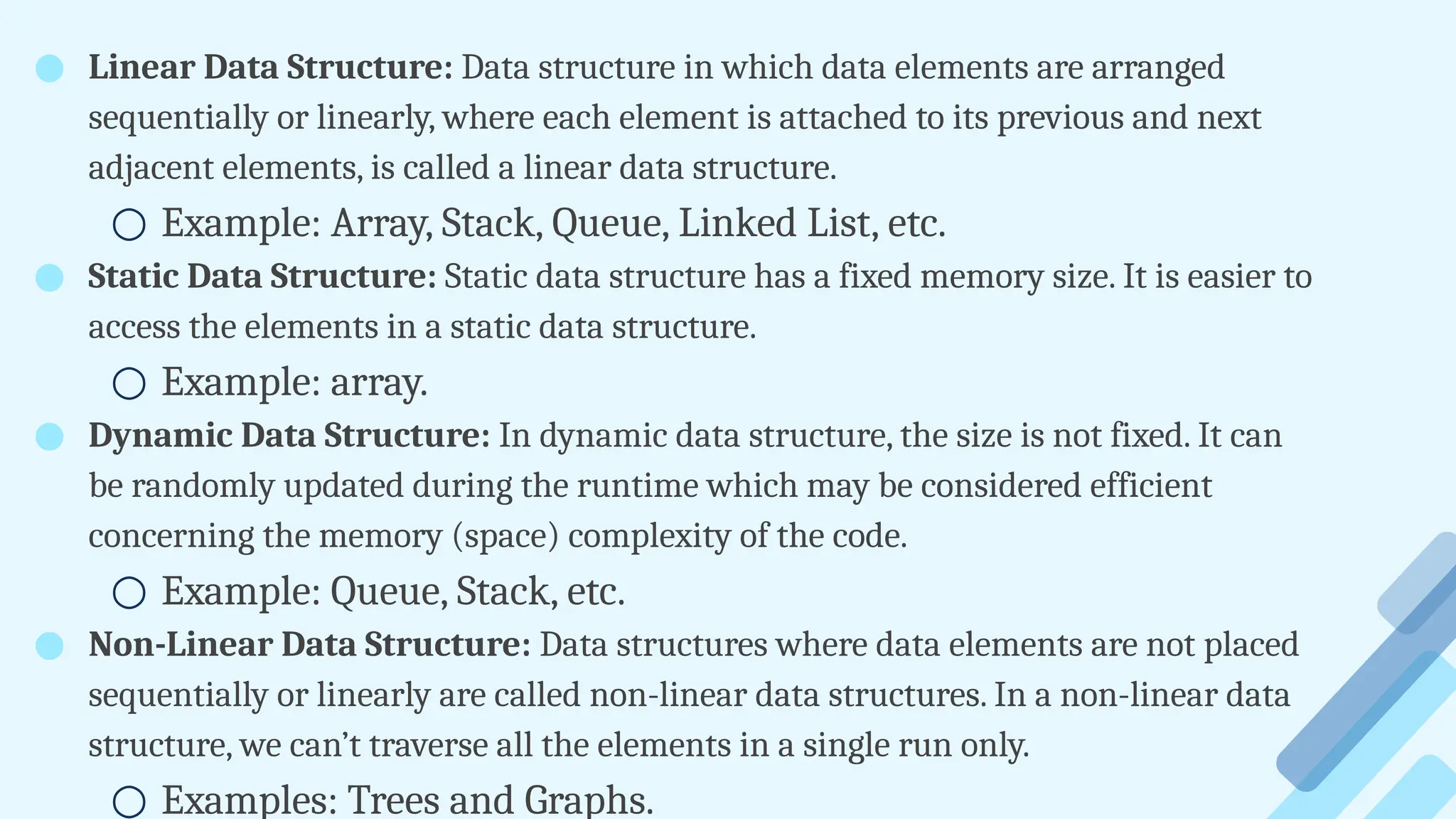 ● Linear Data Structure: Data structure in which data elements are arranged
sequentially or linearly, where each element is attached to its previous and next
adjacent elements, is called a linear data structure.
○ Example: Array, Stack, Queue, Linked List, etc.
● Static Data Structure: Static data structure has a fixed memory size. It is easier to
access the elements in a static data structure.
○ Example: array.
● Dynamic Data Structure: In dynamic data structure, the size is not fixed. It can
be randomly updated during the runtime which may be considered efficient
concerning the memory (space) complexity of the code.
○ Example: Queue, Stack, etc.
● Non-Linear Data Structure: Data structures where data elements are not placed
sequentially or linearly are called non-linear data structures. In a non-linear data
structure, we can’t traverse all the elements in a single run only.
○ Examples: Trees and Graphs.
 