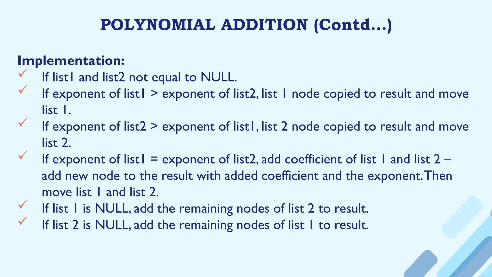 POLYNOMIAL ADDITION (Contd…)
Implementation:
 If list1 and list2 not equal to NULL.
 If exponent of list1 > exponent of list2, list 1 node copied to result and move
list 1.
 If exponent of list2 > exponent of list1, list 2 node copied to result and move
list 2.
 If exponent of list1 = exponent of list2, add coefficient of list 1 and list 2 –
add new node to the result with added coefficient and the exponent.Then
move list 1 and list 2.
 If list 1 is NULL, add the remaining nodes of list 2 to result.
 If list 2 is NULL, add the remaining nodes of list 1 to result.
 