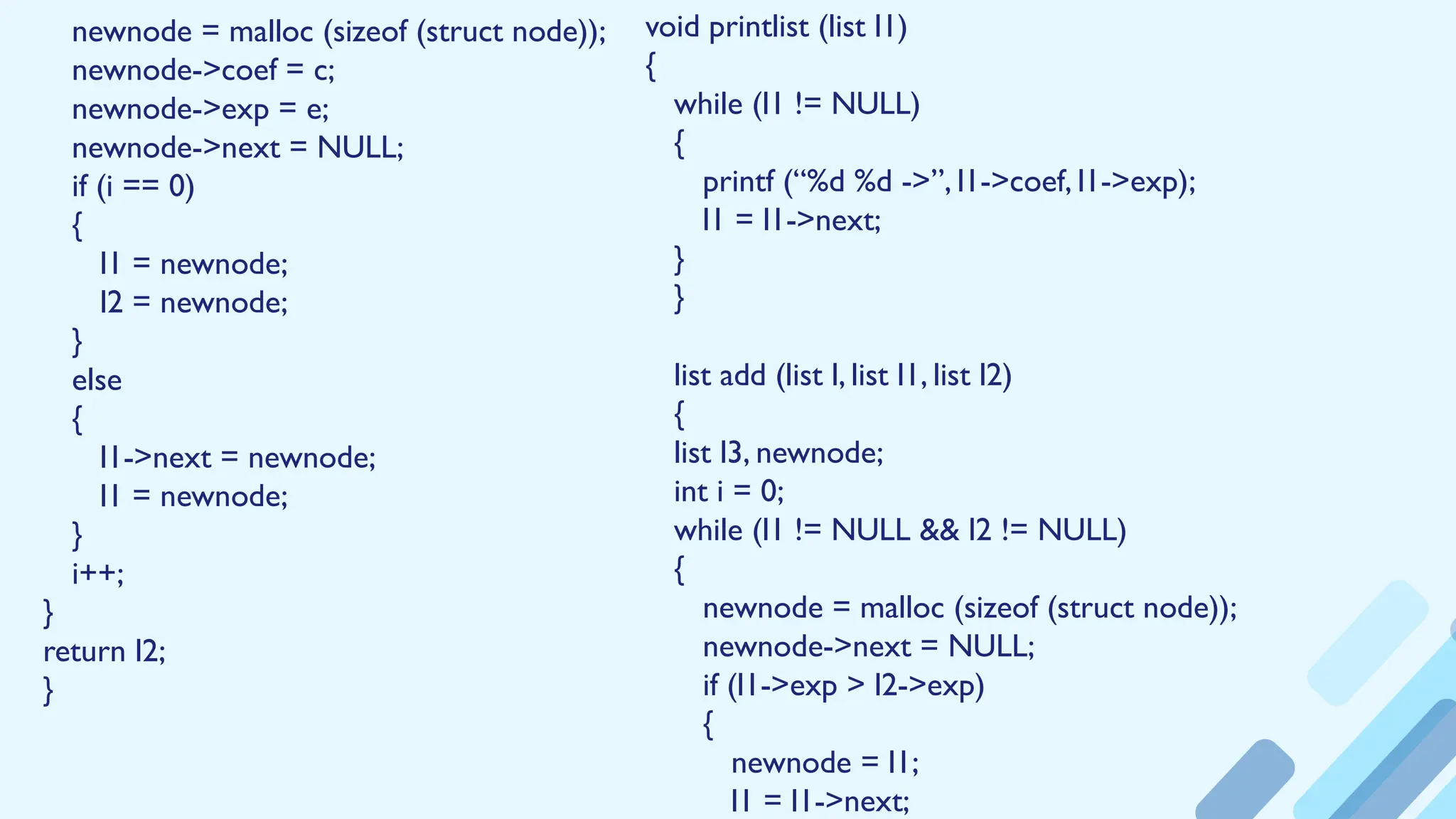 newnode = malloc (sizeof (struct node));
newnode->coef = c;
newnode->exp = e;
newnode->next = NULL;
if (i == 0)
{
l1 = newnode;
l2 = newnode;
}
else
{
l1->next = newnode;
l1 = newnode;
}
i++;
}
return l2;
}
void printlist (list l1)
{
while (l1 != NULL)
{
printf (“%d %d ->”, l1->coef, l1->exp);
l1 = l1->next;
}
}
list add (list l, list l1, list l2)
{
list l3, newnode;
int i = 0;
while (l1 != NULL && l2 != NULL)
{
newnode = malloc (sizeof (struct node));
newnode->next = NULL;
if (l1->exp > l2->exp)
{
newnode = l1;
l1 = l1->next;
 