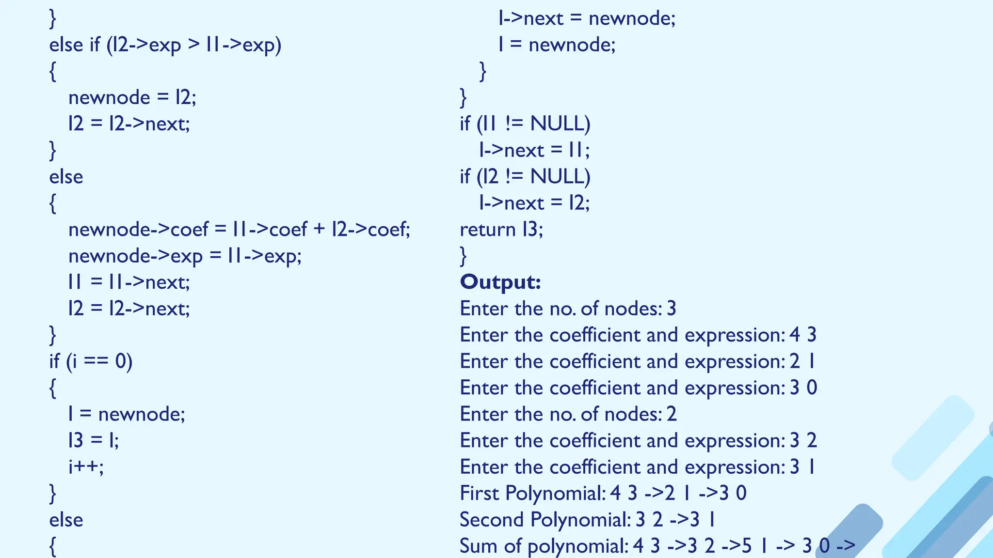 }
else if (l2->exp > l1->exp)
{
newnode = l2;
l2 = l2->next;
}
else
{
newnode->coef = l1->coef + l2->coef;
newnode->exp = l1->exp;
l1 = l1->next;
l2 = l2->next;
}
if (i == 0)
{
l = newnode;
l3 = l;
i++;
}
else
{
l->next = newnode;
l = newnode;
}
}
if (l1 != NULL)
l->next = l1;
if (l2 != NULL)
l->next = l2;
return l3;
}
Output:
Enter the no. of nodes: 3
Enter the coefficient and expression: 4 3
Enter the coefficient and expression: 2 1
Enter the coefficient and expression: 3 0
Enter the no. of nodes: 2
Enter the coefficient and expression: 3 2
Enter the coefficient and expression: 3 1
First Polynomial: 4 3 ->2 1 ->3 0
Second Polynomial: 3 2 ->3 1
Sum of polynomial: 4 3 ->3 2 ->5 1 -> 3 0 ->
 