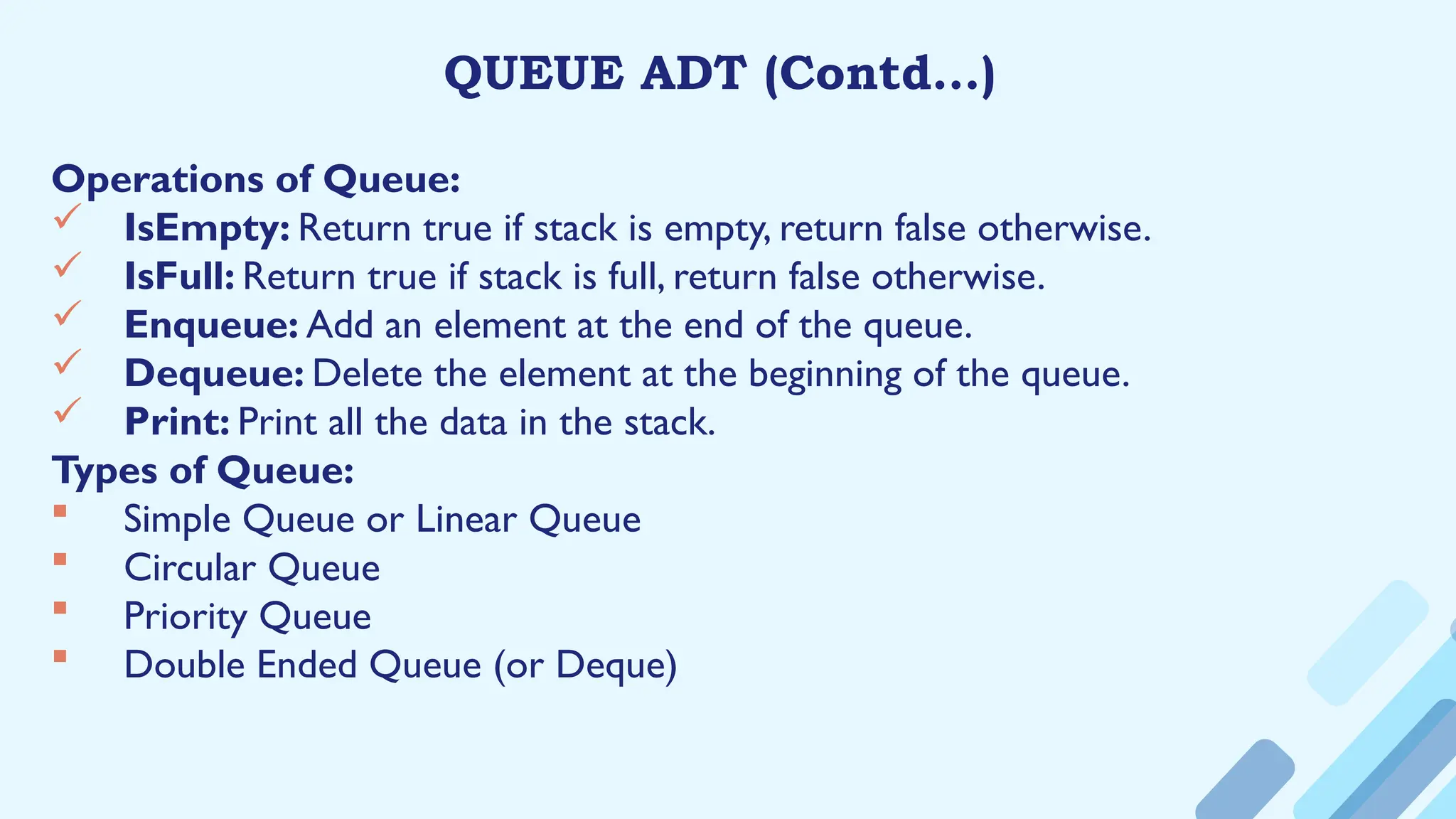 QUEUE ADT (Contd…)
Operations of Queue:
 IsEmpty: Return true if stack is empty, return false otherwise.
 IsFull: Return true if stack is full, return false otherwise.
 Enqueue: Add an element at the end of the queue.
 Dequeue: Delete the element at the beginning of the queue.
 Print: Print all the data in the stack.
Types of Queue:
 Simple Queue or Linear Queue
 Circular Queue
 Priority Queue
 Double Ended Queue (or Deque)
 