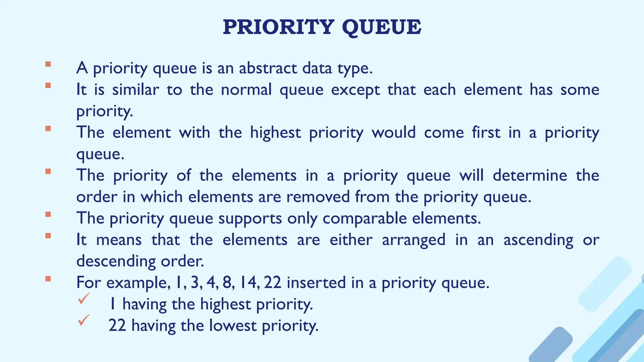 PRIORITY QUEUE
 A priority queue is an abstract data type.
 It is similar to the normal queue except that each element has some
priority.
 The element with the highest priority would come first in a priority
queue.
 The priority of the elements in a priority queue will determine the
order in which elements are removed from the priority queue.
 The priority queue supports only comparable elements.
 It means that the elements are either arranged in an ascending or
descending order.
 For example, 1, 3, 4, 8, 14, 22 inserted in a priority queue.
 1 having the highest priority.
 22 having the lowest priority.
 