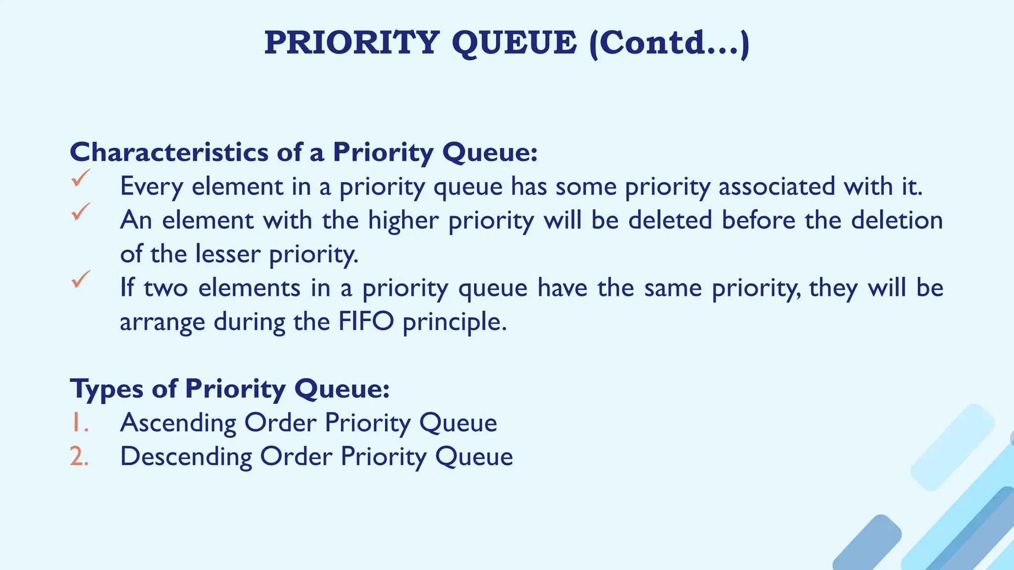 PRIORITY QUEUE (Contd…)
Characteristics of a Priority Queue:
 Every element in a priority queue has some priority associated with it.
 An element with the higher priority will be deleted before the deletion
of the lesser priority.
 If two elements in a priority queue have the same priority, they will be
arrange during the FIFO principle.
Types of Priority Queue:
1. Ascending Order Priority Queue
2. Descending Order Priority Queue
 