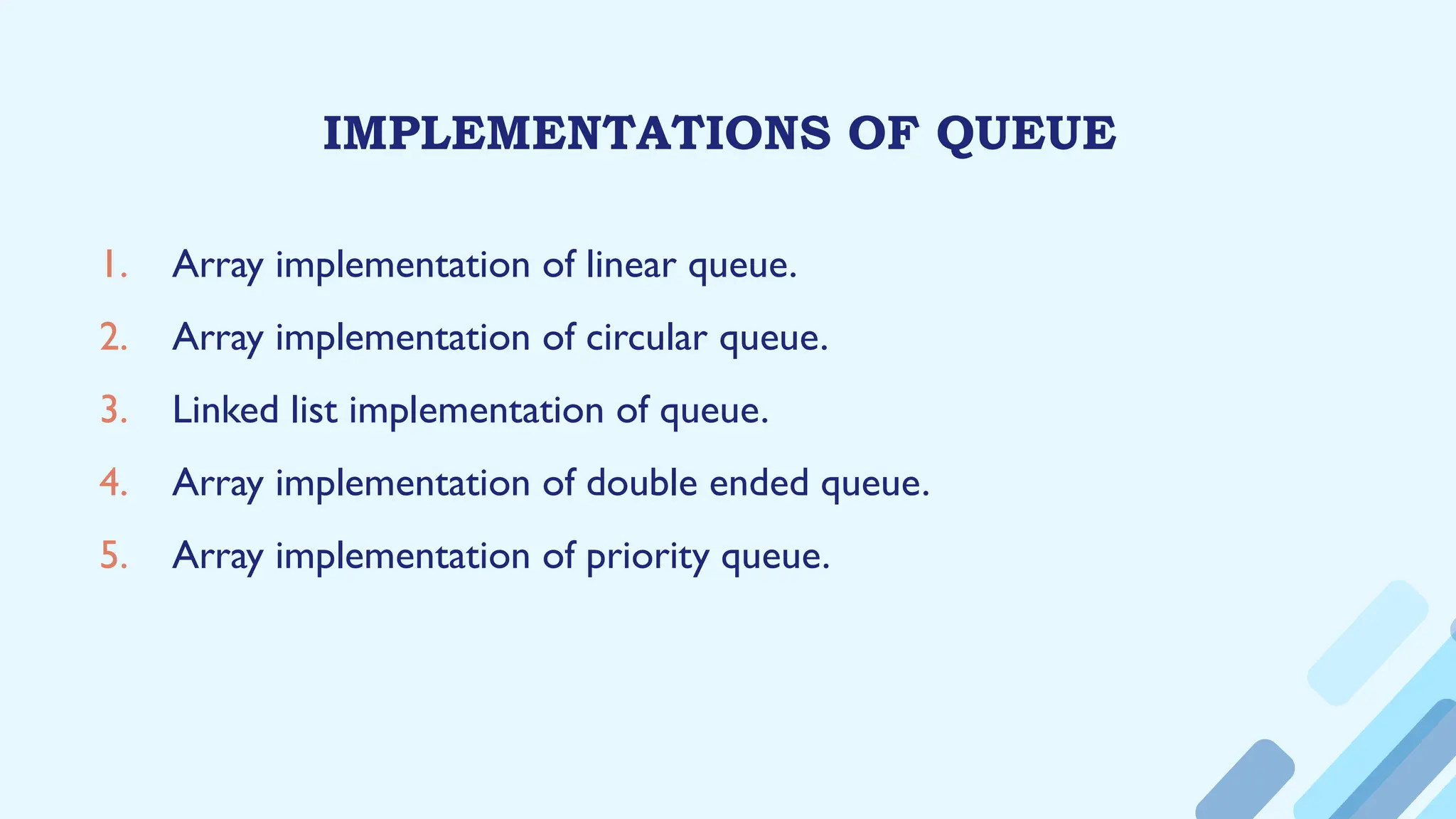 IMPLEMENTATIONS OF QUEUE
1. Array implementation of linear queue.
2. Array implementation of circular queue.
3. Linked list implementation of queue.
4. Array implementation of double ended queue.
5. Array implementation of priority queue.
 