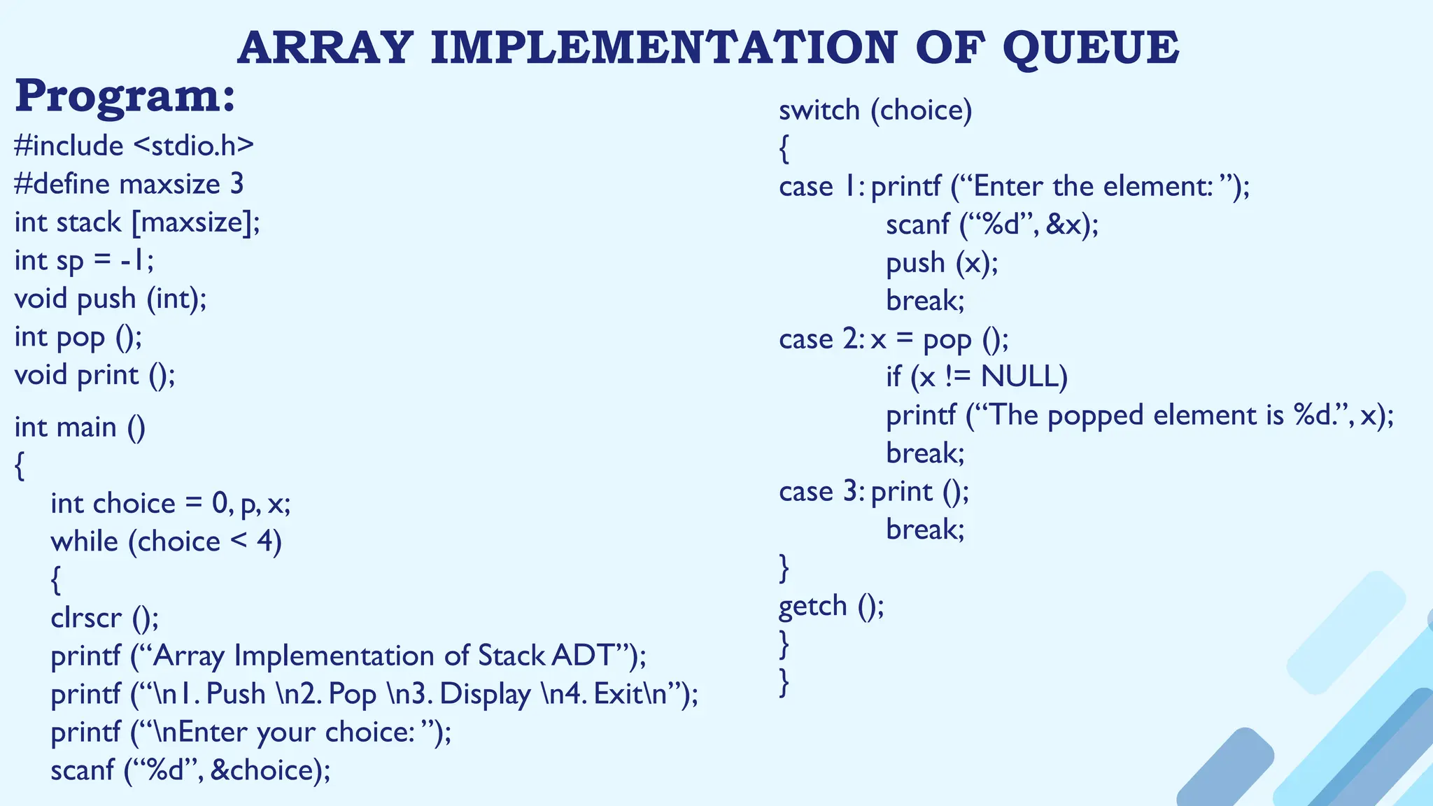 ARRAY IMPLEMENTATION OF QUEUE
Program:
#include <stdio.h>
#define maxsize 3
int stack [maxsize];
int sp = -1;
void push (int);
int pop ();
void print ();
int main ()
{
int choice = 0, p, x;
while (choice < 4)
{
clrscr ();
printf (“Array Implementation of Stack ADT”);
printf (“n1. Push n2. Pop n3. Display n4. Exitn”);
printf (“nEnter your choice: ”);
scanf (“%d”, &choice);
switch (choice)
{
case 1: printf (“Enter the element: ”);
scanf (“%d”, &x);
push (x);
break;
case 2: x = pop ();
if (x != NULL)
printf (“The popped element is %d.”, x);
break;
case 3: print ();
break;
}
getch ();
}
}
 