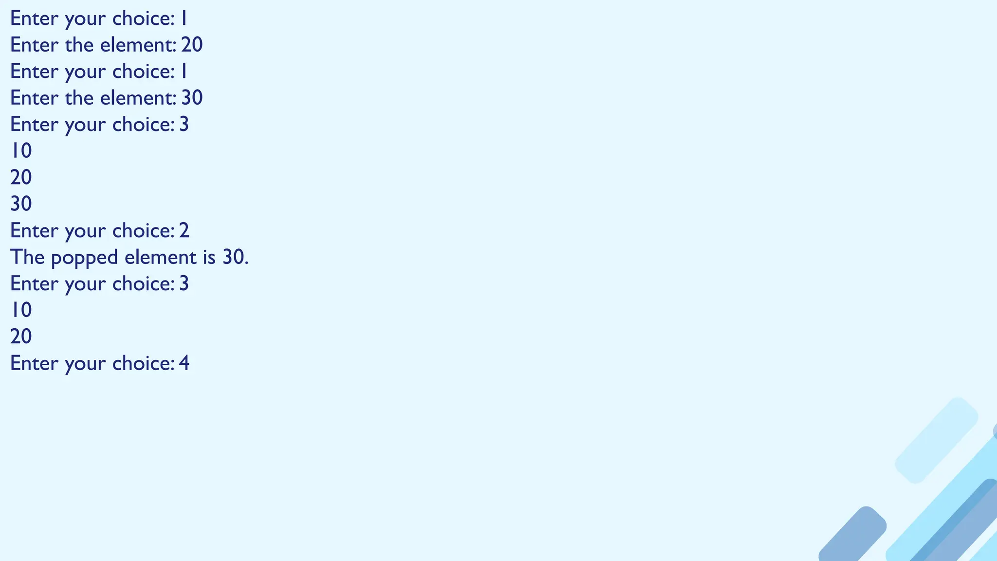 Enter your choice: 1
Enter the element: 20
Enter your choice: 1
Enter the element: 30
Enter your choice: 3
10
20
30
Enter your choice: 2
The popped element is 30.
Enter your choice: 3
10
20
Enter your choice: 4
 