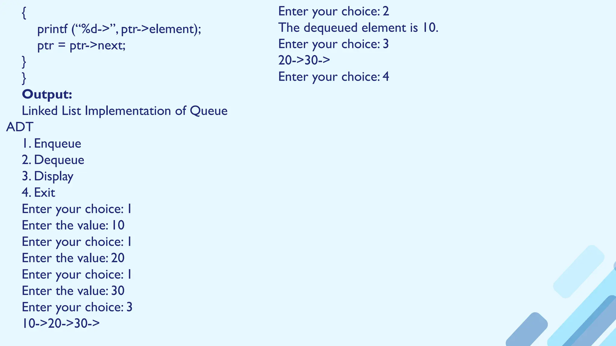 {
printf (“%d->”, ptr->element);
ptr = ptr->next;
}
}
Output:
Linked List Implementation of Queue
ADT
1. Enqueue
2. Dequeue
3. Display
4. Exit
Enter your choice: 1
Enter the value: 10
Enter your choice: 1
Enter the value: 20
Enter your choice: 1
Enter the value: 30
Enter your choice: 3
10->20->30->
Enter your choice: 2
The dequeued element is 10.
Enter your choice: 3
20->30->
Enter your choice: 4
 