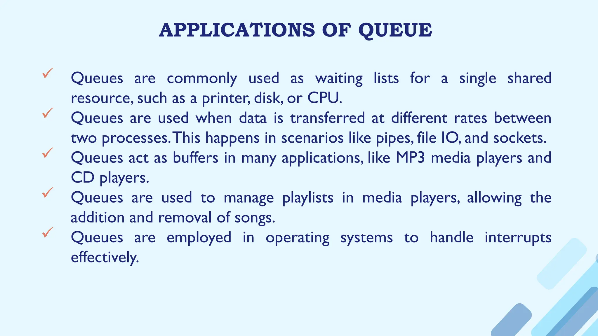 APPLICATIONS OF QUEUE
 Queues are commonly used as waiting lists for a single shared
resource, such as a printer, disk, or CPU.
 Queues are used when data is transferred at different rates between
two processes.This happens in scenarios like pipes, file IO, and sockets.
 Queues act as buffers in many applications, like MP3 media players and
CD players.
 Queues are used to manage playlists in media players, allowing the
addition and removal of songs.
 Queues are employed in operating systems to handle interrupts
effectively.
 