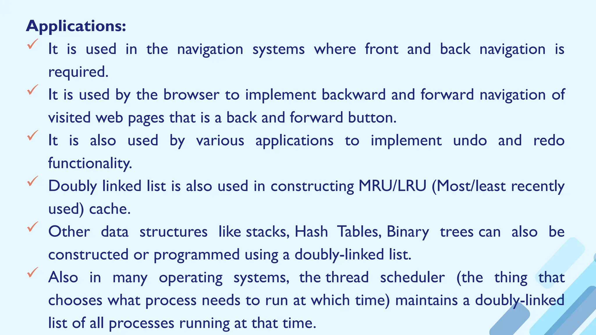 Applications:
 It is used in the navigation systems where front and back navigation is
required.
 It is used by the browser to implement backward and forward navigation of
visited web pages that is a back and forward button.
 It is also used by various applications to implement undo and redo
functionality.
 Doubly linked list is also used in constructing MRU/LRU (Most/least recently
used) cache.
 Other data structures like stacks, Hash Tables, Binary trees can also be
constructed or programmed using a doubly-linked list.
 Also in many operating systems, the thread scheduler (the thing that
chooses what process needs to run at which time) maintains a doubly-linked
list of all processes running at that time.
 