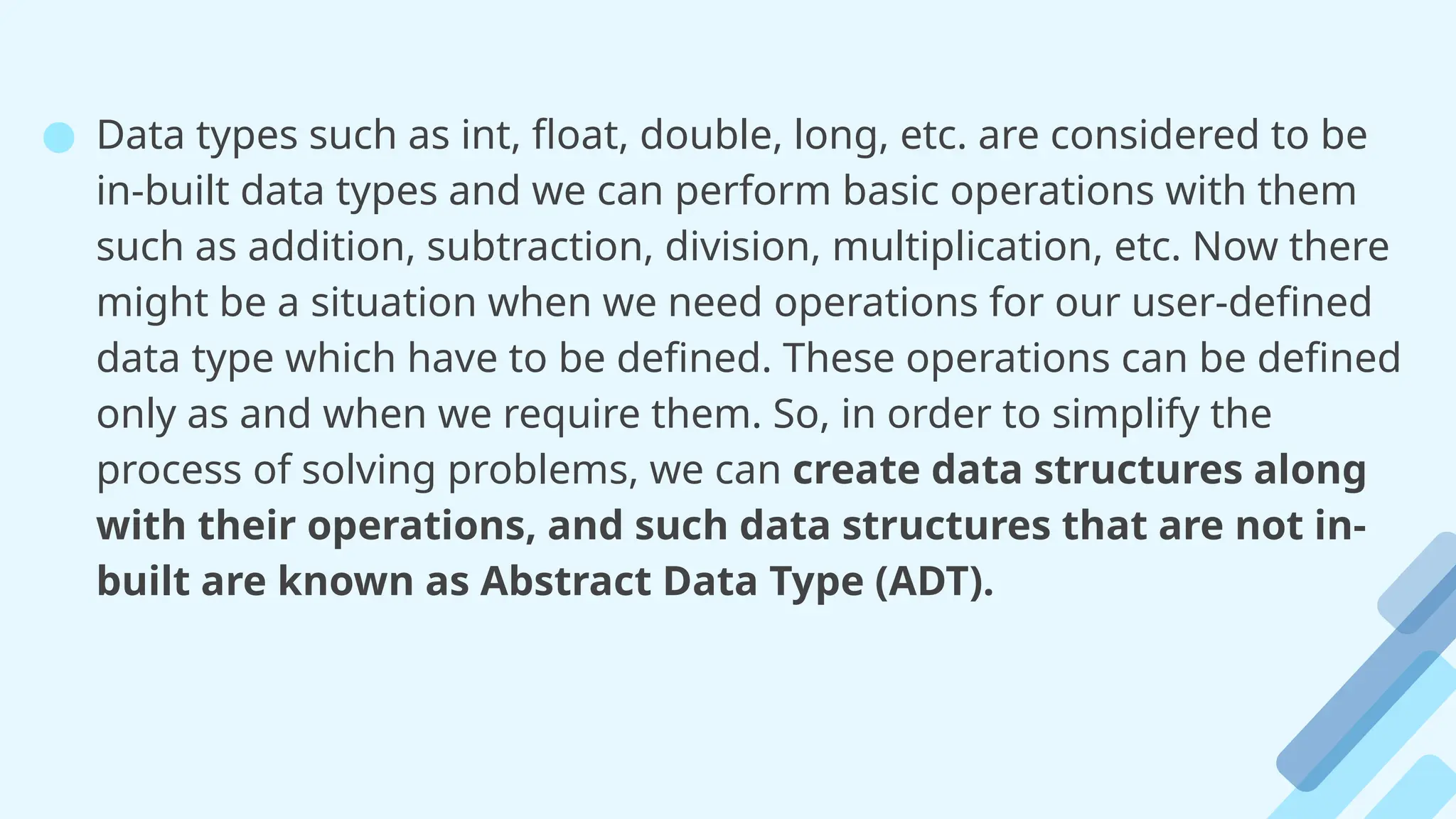 ● Data types such as int, float, double, long, etc. are considered to be
in-built data types and we can perform basic operations with them
such as addition, subtraction, division, multiplication, etc. Now there
might be a situation when we need operations for our user-defined
data type which have to be defined. These operations can be defined
only as and when we require them. So, in order to simplify the
process of solving problems, we can create data structures along
with their operations, and such data structures that are not in-
built are known as Abstract Data Type (ADT).
 
