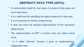 ABSTRACT DATA TYPE (ADTs):
 A mathematical model for data types, it consists of data types and
set of operations.
 It is a useful tool for specifying the logical property of a data type.
 It is an extension of modular programming.
 It does not show the detailed implementation of the operations
(Abstraction).
 The implementation of ADT is written once and called several
times.
 It is called “abstract” because it gives an implementation-
independent view.
 