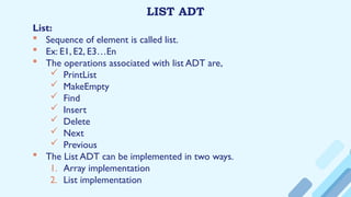 LIST ADT
List:
 Sequence of element is called list.
 Ex: E1, E2, E3…En
 The operations associated with list ADT are,
 PrintList
 MakeEmpty
 Find
 Insert
 Delete
 Next
 Previous
 The List ADT can be implemented in two ways.
1. Array implementation
2. List implementation
 